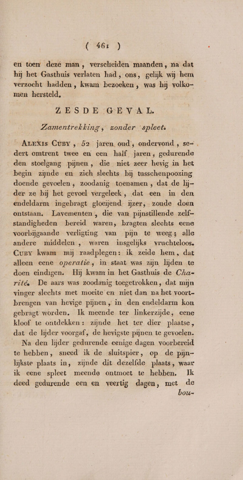 ( 46: ) en toen deze man, verscheiden maanden, na dat hy het Gasthuis verlaten had, ons, gelijk wij hem verzocht hadden , kwam bezoeken , was hy volko- men hersteld, ZESDE GEVAL Zamentrekking , zonder ‘spleet „Arexis Cusy , 52 jaren oud’, ondervond , se=. dert omtrent twee en een half jaren, gedurende den stoelgang pijnen, die niet zeer hevig in het begin sisal en zich slechts bij tusschenpoozing doende gevoelen, zoodanig toenamen, dat de ly- der ze by het gevoel vergeleek , dat een in den endeldarm ingebragt gloeyend ijzer; zoude doen ontstaan. Lavementen , die van pijnstillende zelf- standigheden bereid waren, bragten slechts eene voorbijgaande verligting van pijn te weegs alle andere middelen , waren insgelijks vruchteloos. Curvy kwam mij raadplegen: ik zeide hem, dat alleen eene operatie, in staat was zijn ljden te doen eindigen. Hy kwam in het Gasthuis de Cha- rité De aars was zoodanig toegetrokken, dat min vinger slechts met moeite en niet dan na het voort- brengen van hevige pijnen, in den endeldarm kon gebragt worden. Ik meende ter linkerzijde, eene kloof te ontdekken : zijnde het ter dier plaatse, dat de lijder voorgaf, de hevigste pijnen te gevoelen. Na den lyder gedurende eenige dagen voorbereid te hebben, sneed ik de sluitspier, op de pyn- ljkste plaats in, zijnde dit dezelfde plaats, waar ik eene spleet meende ontmoet te hebben. Ik deed gedurende een en veertig dagen, met de bou-