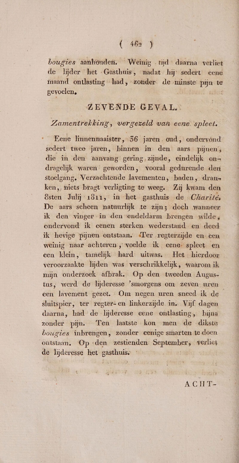 { 465 ) bougies aanhouden. Weinig . tijd daarna” verliet de lijder het Gasthuis, madat hij’ sedert eene maand. ontlasting had, zonder de minste pijn te gevoelen, | nin ZEVENDE GEVAL. Zamentrekking,, wergezeld van eene. ‘spleet. Eene linnennaaister, 36 jaren. oud, ondervónd sedert twee jaren, binnen in den aars pijnen; die in den aanvang gering,zynde, eindelijk on- dragelijk waren geworden, vooral gedurende den stoelgang. Verzachtende lavementen, baden „ dran- ken, niets bragt verligting te weeg. Zij kwam den Esten July 1811, in het gasthuis de Cliarité, De aars scheen natuurlijk te zijn; doch wanneer ik den vinger-in den ‘endeldarm brengen wilde, ondervond ik eenen sterken wederstand en deed ik hevige pijnen ontstaan, Ter regterzyde en- een weinig naar achteren, voelde ik eene. spleet en een klein, tamelijk hard uitwas. Het hierdoor veroorzaakte lijden was verschrikkelijk, waarom ik mijn onderzoek afbrak, Op den tweeden Augus- tus, werd de lyderesse ‘smorgens om zeven uren _ een lavement gezet. Om negen uren sneed ik de sluitspier, ter regter-en linkerzijde in. Vijf dagen daarna, had de lyderesse eene ontlasting, bijna zonder pijn. Ten laatste kon men de dikste bougies inbrengen, zonder eenige smarten te doen ontstaan. ‘Op -den zestienden aem verliet de lyderesse het gasthuise “ \ Lethe ACH T-