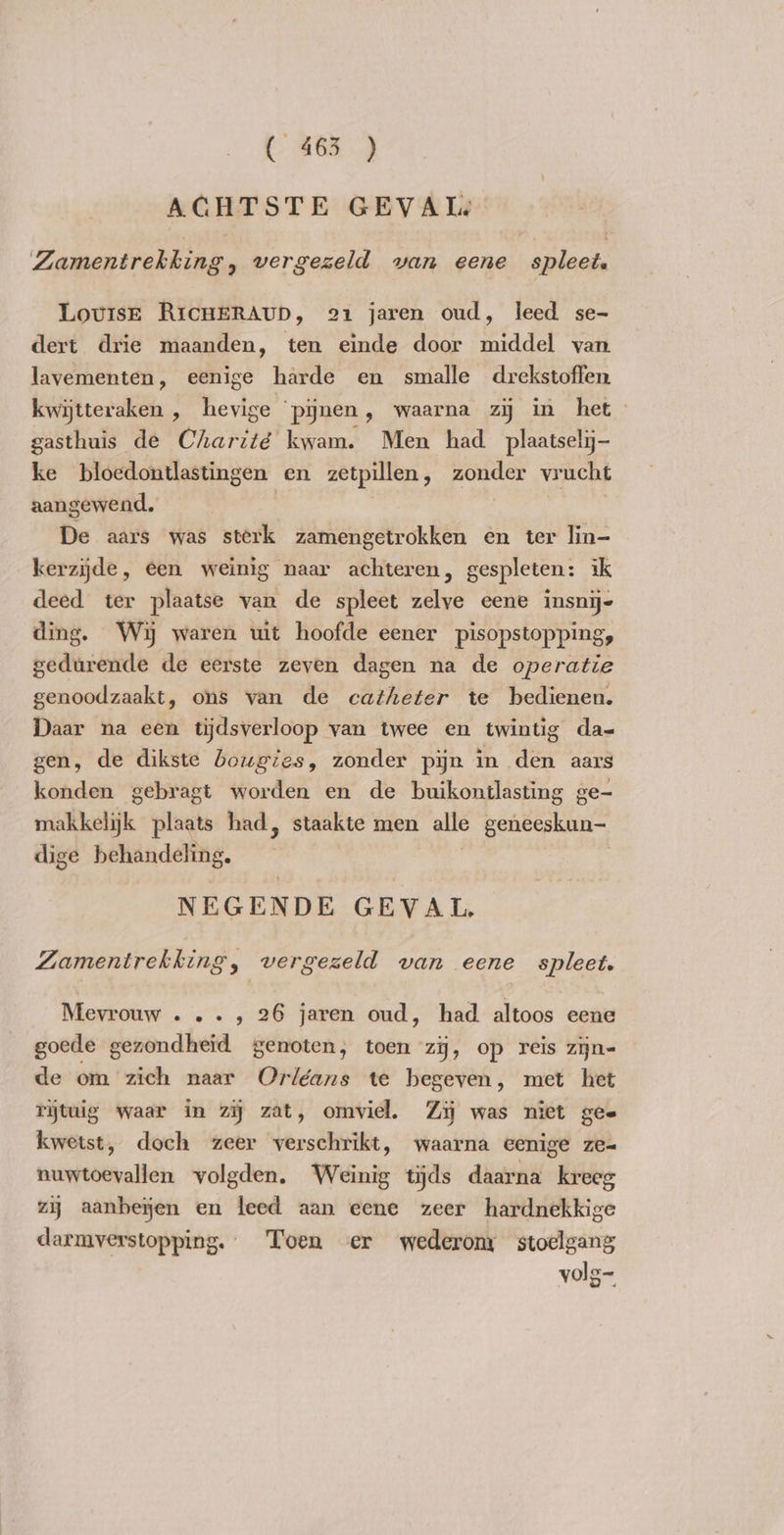 ACHTSTE GEVAL Zamentrekking „ vergezeld van eene spleet. Louise RicHERAUD, 21 jaren oud, leed se- dert drie maanden, ten einde door middel van lavementen, eenige harde en smalle drekstoffen kwijtteraken , hevige pijnen, waarna zy in het gasthuis de Charité kwam. Men had plaatselij- ke bloedontlastingen en zetpillen, zonder vrucht aangewend. De aars was sterk zamengetrokken en ter lin- kerzijde, een weinig naar achteren, gespleten: ik deed ter plaatse van de spleet zelve eene insnij- ding. Wij waren uit hoofde eener pisopstopping, gedurende de eerste zeven dagen na de operatie genoodzaakt, ons van de catheter te bedienen. Daar na een tijdsverloop van twee en twintig da- gen, de dikste bougies, zonder pijn in den aars konden gebragt worden en de buikontlasting ge- makkelijk plaats had, staakte men alle geneeskun- dige behandeling, NEGENDE GEVAL, Zamentrekking, vergezeld van eene spleet. Mevrouw ..., 26 jaren oud, had altoos eene goede gezondheid genoten, toen zij, op reis zijne de om zich naar Orléans te begeven, met het rijtuig waar in zy zat, omviel. Zij was niet gee kwetst, doch zeer verschrikt, waarna eenige ze- nuwtoevallen volgden. Weinig tijds daarna kreeg zij aanbejen en leed aan eene zeer hardnekkige darmverstopping. Toen er wederom stoelgang volg-