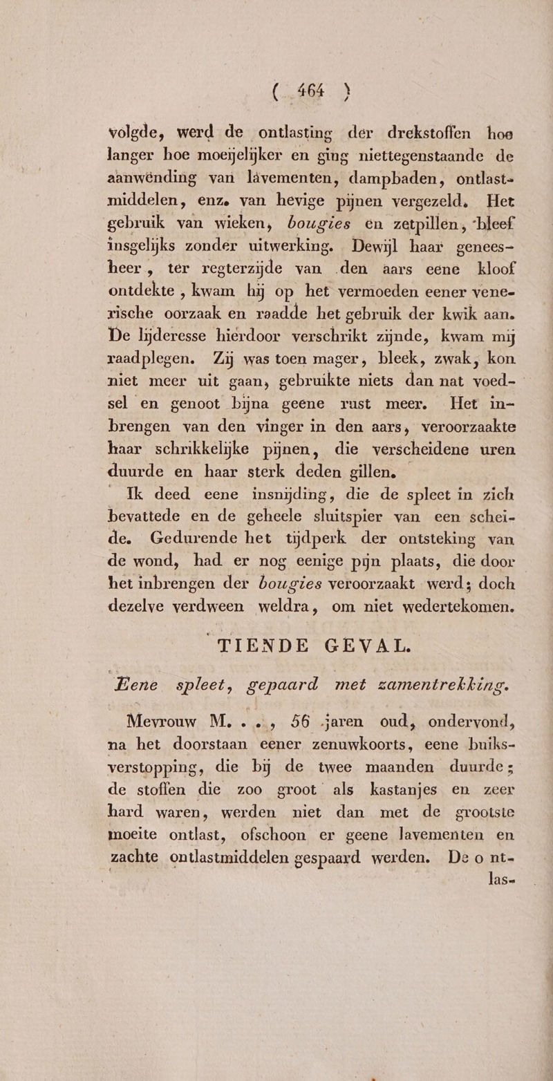 volgde, werd de ontlasting der drekstoffen hoe langer hoe moeijelijker en ging niettegenstaande de aanwending van lävementen, dampbaden, ontlast= middelen, enze van hevige pijnen vergezeld, Het gebruik van wieken, bougies en zetpillen, ‘bleef insgelijks zonder uitwerking. Dewyl haar genees- heer, ter regterzyde van ‚den aars eene kloof ontdekte , kwam hij op het vermoeden eener vene- rische oorzaak en raadde het gebruik der kwik aan. De lyderesse hierdoor verschrikt zijnde, kwam my raadplegen. Zij was toen mager, bleek, zwak, kon niet meer uit gaan, gebruikte niets Ban nat en | sel en genoot bijna geene rust meer. Het in- brengen van den vinger in den aars, veroorzaakte haar schrikkelyke pijnen, die verscheidene uren duurde en haar sterk deden gillen. Ik deed eene insnijding, die de spleet in zich bevattede en de geheele sluitspier van een schei- de. Gedurende het tijdperk der ontsteking van de wond, had er nog eenige pyn plaats, die door het inbrengen der bougies veroorzaakt werd; doch dezelve verdween weldra, om niet wedertekomen. “TIENDE GEVAL Eene spleet, gepaard met zamentrekking. Mevrouw M...…, 56 jaren oud, ondervond, na het doorstaan eener zenuwkoorts, eene buiks- verstopping, die by de twee maanden duurde; de stoffen die zoo groot als kastanjes en zeer hard waren, werden niet dan met de grootste moeite ontlast, ofschoon er geene lavementen en zachte ontlastmiddelen gespaard werden. Deo nt-