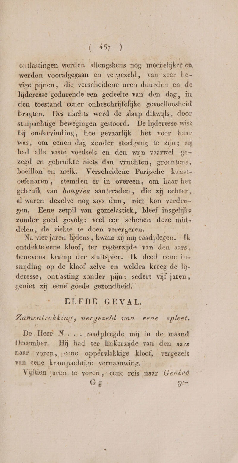 ontlastingen werden allengskens nog moeyelyker ex, werden voorafgegaan en vergezeld, van zeer he~ vige pijnen, die verscheidene uren duurden en de lijderesse gedurende een gedeelte van den dag, in den toestand ‘eener onbeschrijfelyke gevoelloosheid bragten. Des nachts werd de slaap dikwyls, door stuipachtige bewegingen gestoord. De lyderesse wist bij ondervinding, hoe gevaarlijk het voor haar was, om eenen dag zonder stoelgang te zijns zi ‘had alle vaste voedsels en den wijn vaarwel ge- zegd en gebruikte niets dan vruchten, groentens, boeillon en melk. Verscheidene Parijsche kunst- oefenaren , stemden er in overeen, om haar het gebruik van bougies aanteraden, die zij echter, al waren dezelve nog zoo dun, niet kon verdra- gen. Eene zetpil van gomelastiek, bleef insgelijks zonder goed gevolg: veel eer schenen deze mid= delen, de ziekte te doen verergeren. Na vier jaren lijdens, kwam zy mij raadplegen. Ik ontdekte eene kloof, ter regterzijde van den aars, benevens kramp der sluitspier. Ik deed eene in- snyding op de kloof zelve en weldra kreeg de lij= deresse, ontlasting zonder pijn: sedert vijf jaren, geniet zy eene goede gezondheid. | ELFDE GEVAL. Zamentrekking vergezeld van eene spleet. De Heer N ... raadpleegde mij in de maand December. .Hy had ter linkerzijde van den aars naar “voren, . eene. oppervlakkige kloof, vergezelt van eene krampachtige vernaauwing. Vijftien jaren te voren, eene reis naar Geneve