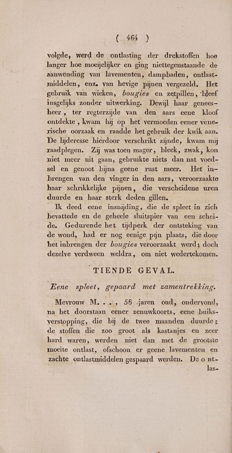 ( 464 ) volgde, werd de ontlasting der drekstoffen hoe langer hoe moejelijker en ging niettegenstaande de aanwending van lävementen, dampbaden ‚ ontlast= middelen, enz van hevige pijnen vergezeld, Het gebruik van wieken, bougies en zetpillen, ‘bleef insgelijks zonder uitwerking. Dewijl haar genees- heer, ter regterzyde van .den aars eene kloof ontdekte , kwam hij op het vermoeden eener vene- rische oorzaak en raadde het gebruik der kwik aan. De liĳderesse hierdoor verschrikt zijnde, kwam my raadplegen. Zij was toen mager, bleek, zwak, kon. niet meer uit gaan, gebruikte niets He nat ae | sel en genoot bijna geene rust meer. Het in- brengen van den vinger in den aars, veroorzaakte haar schrikkelyke pijnen, die verscheidene uren duurde en haar sterk deden gillen. Ik deed eene insnijding, die de spleet in zich bevattede en de geheele sluitspier van een schei- de. Gedurende het tijdperk der ontsteking van de wond, had er nog eenige pijn plaats, die door het inbrengen der bougies veroorzaakt werd; doch dezelve verdween weldra, om niet wedertekomen. TIENDE GEVAL Eene spleet, gepaard met zamentrekking. Mevrouw M...., 56 jaren oud, ondervond, na het doorstaan eener zenuwkoorts, eene buiks- verstopping, die bij de twee maanden duurde; de stoffen die zoo groot als kastanjes en zeer hard waren, werden niet dan met de grootste moeite ontlast, ofschoon er geene lavementen en zachte ontlastmiddelen gespaard werden. Deo nt-