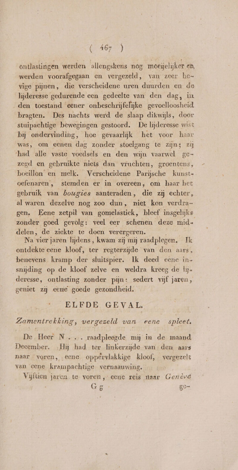 ontlastingen werden allengskens nog moeyelyker en, werden voorafgegaan en vergezeld, yan zeer he~ vige pijnen, die verscheidene uren duurden en de lijderesse gedurende een gedeelte van den dag, ix den toestand eener onbeschrijfelijke eraa bragten. Des nachts werd de slaap dikwijls, door stuipachtige bewegingen gestoord. De lnderesse wist by ondervinding, hoe gevaarlijk het voor haar was, om eenen dag zonder stoelgang te zyn3 zj ‘had alle vaste voedsels en den wijn vaarwel ge- zegd en gebruikte niets dan vruchten, groentens, boeillon en melk. Verscheidene Parijsche kunst- oefenaren , stemden er in overeen; om haar het gebruik van bougies aanteraden, die zij echter, al waren dezelve nog zoo dun, niet kon verdra- gen. Eene zetpil van gomelastiek, bleef insgelijks zonder goed gevolg: veel eer schenen deze mid= delen, de ziekte te doen verergeren. Na vier jaren lijdens , kwam zij my raadplegen. Ik ontdekte eene kloof, ter regterzijde van den aars, benevens kramp der sluitspier. Ik deed eene in- snyding op de kloof zelve en weldra kreeg de ly- deresse, ontlasting zonder pijn: sedert vijf jaren, geniet zij eene goede gezondheid. ELFDE GEVAL. Zamentrekking, vergezeld van eene spleet. De Heer N.... raadpleegde my in de maand December. .Hi had ter linkerzijde van den aars naar voren, eene. oppêrvlakkige kloof, vergezelt van eene krampachtige vernaauwing. Vijftien jaren te yoren, eene reis naar Geneve