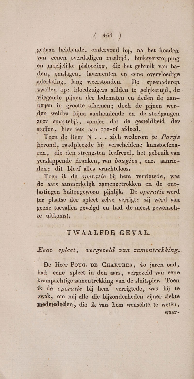 gedaan hebbende, ondervond hy, na het houden van eenen overdadigen maaltijd, buiksverstopping en moeijelijke pisloozing, die het gebruik van ba- den, omslagen, lavementen en eene overvloedige aderlating, lang weerstonden. De speenaderen zwollen op: bloedzuigers stilden te gelijkertijd, de vliegende pijnen der ledematen en deden de aan- been in grootte afnemen; doch de pijnen wer- den weldra hijna aanhoudende en de stoelgangen zeer smartelijk, zonder dat de gesteldheid der stoffen, hier iets aan toe-of afdeed, _ Toen de Heer N ... zich wederom te Paris bevond, raadpleegde hij verscheidene kunstoefena- ren, die den strengsten leefregel, het gebruik van verslappende dranken, van bougies , enz. aanrie- den: dit bleef alles vruchteloos. Toen ik de operatie by hem verrigtede, was de aars aanmerkelijk zamengetrokken en de ont- lastingen buitengewoon pijnlijk. De operatie werd ter plaatse der spleet zelve verrigt: zij werd van geene toevallen gevolgd en had de meest gewensch= te uitkomst. TWAALFDE GEVAL. Eene spleet, vergezeld van zamentrekking. De Heer Pouc. DE CHARTRES, 4o jaren oud, had eene spleet in den aars, vergezeld van eene krampachtige zamentrekking van de sluitspier. Toen ik de operatie by hem verrigtede, was hy te zwak, om mij alle die bijzonderheden zijner ziekte medetedeelen, die ik van hem wenschte te weten, waar-