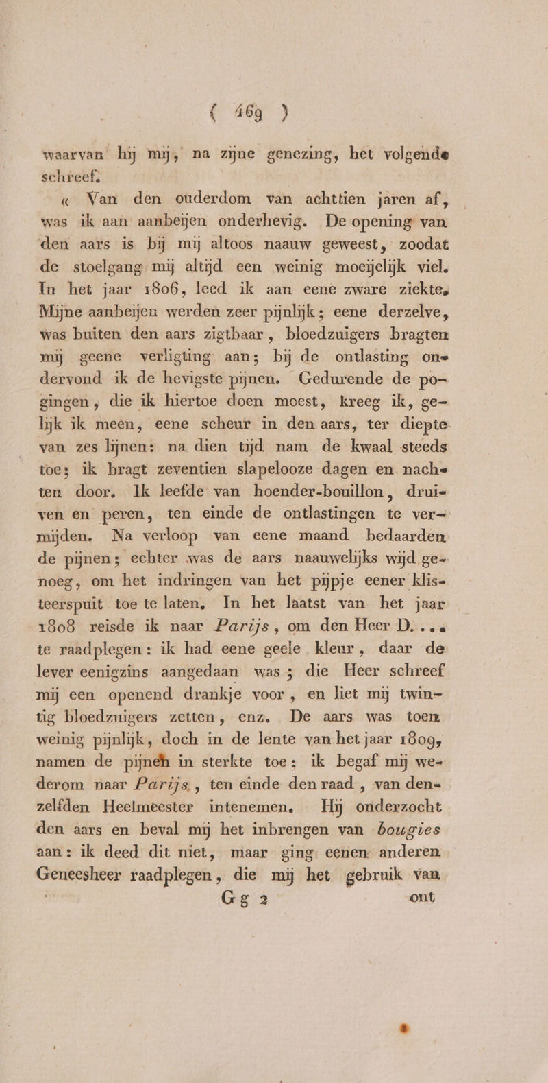 waarvan hy my, na zyne genezing, het volgende schreef. — « Van den ouderdom van achttien jaren af, was ik aan aanbeijen onderhevig. De opening van den aars is by my altoos naauw geweest, zoodat de stoelgang my altijd een weinig moegelijk viel. In het jaar 1806, leed ik aan eene zware ziektes Mijne aanbeyen werden zeer pijnlijk; eene derzelve, was buiten den aars zigtbaar , bloedzuigers bragten mij geene verligting aans by de ontlasting one dervond ik de hevigste pijnen. Gedurende de po- gingen, die ik hiertoe doen moest, kreeg ik, ge- lyk ik meen, eene scheur in den aars, ter diepte van zes lijnen: na dien tijd nam de kwaal steeds toes ik bragt zeventien slapelooze dagen en. nache ten door. Ik leefde van hoender-bouillon, drui- ven en peren, ten einde de ontlastingen te ver= mijden. Na verloop van eene maand bedaarden de pijnen; echter was de aars naauwelijks wijd ge-. noeg, om het indringen van het pijpje eener klis- teerspuit toe te laten, In het laatst van het jaar 1808 reisde ik naar Parijs, om den Heer D...6 te raadplegen: ik had eene geele kleur, daar de lever eenigzins aangedaan was ; die Heer schreef mij een openend drankje voor, en liet my twin- tig bloedzuigers zetten, enz. De aars was toen weinig pijnlijk, doch in de lente van het jaar 1809, namen de pijneh in sterkte toe; ik begaf mij we- derom naar Parijs , ten einde den raad , van den= zelfden Heelmeester intenemen. Hy onderzocht den aars en beval my het inbrengen van bougies aan: ik deed dit niet, maar ging: eenen: anderen Geneesheer raadplegen, die my het gebruik van Gg 2 ont