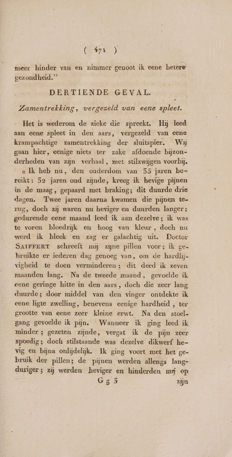 ( 47. ) meer hinder van en nimmer genoot ik eene betere gezondheid.” DERTIENDE GEVAL. 4 Zamentrekking, vergezeld van eene spleet. Het is wederom de zieke die spreekt. Hy leed aan eene spleet in den aars, vergezeld van eene krampachtige zamentrekking der sluitspier. Wij gaan hier, eenige niets ter zake afdoende byzon- derheden van zjn verhaal, met stilzwijgen voorbij. «Ik heb nu, den ouderdom van 35 jaren be- reikt: 52 jaren oud zijnde, kreeg ik hevige pijnen in de maag, gepaard met braking; dit duurde drie dagen. Twee jaren daarna kwamen die pynen te- rug, doch zij waren nu heviger en duurden langer; gedurende eene maand leed ik aan dezelve; ik was te voren bloedryk en hoog van kleur, doch nu werd ik bleek en zag er galachtig uit. Doctor SAIFFERT schreeft my zyne pillen voor; ik ge- bruikte er iederen dag genoeg van, om de hardlij- vigheid te doen verminderen; dit deed ik zeven maanden lang. Na de tweede maand, gevoelde ik eene geringe hitte in den aars, doch die zeer lang duurde; door middel van den vinger ontdekte ik eene ligte zwelling, benevens eenige hardheid , ter grootte van eene zeer kleine erwt. Na den stoel- gang gevoelde ik pijn. Wanneer ik ging leed ik minder ; gezeten zijnde, vergat ik de pijn zeer spoedig; doch stilstaande was dezelve dikwerf he- vig en bijna onlydelijk. Ik ging voort met het ge- bruik der pillen; de pijnen werden allengs lang- duriger; zij werden heviger en hinderden mr op Gg 3 zijn