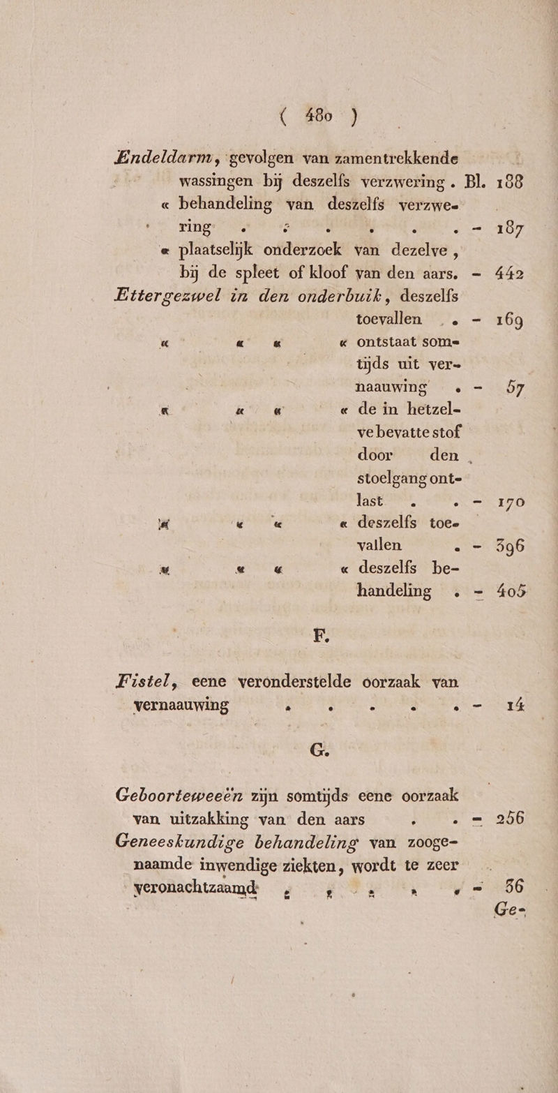 Endeldarm, gevolgen van zamentrekkende wassingen by deszelfs verzwering . Bl. 188 « behandeling van deszelfs verzwee ring” hy : . : . - 187 « plaatselijk onderzoek van dezelve , by de spleet of kloof van den aars. - 442 Ettergezwel in den onderbuik, deszelfs toevallen .. - 169 « « & « Ontstaat som= tijds uit ver= naauwing . = 57 & « « « de in hetzel- | ve bevatte stof door den . stoelgang ont- fest . - 170 deszelfs toee vallen . - 596 v « « « deszelfs be- handeling . - 405 x « R Rr F. Fistel, eene veronderstelde oorzaak van vernaauwing 2 ry - e s I 4 G. Geboorteweeën zijn somtijds eene oorzaak van uitzakking van den aars : - = 256 Geneeskundige behandeling van zooge- naamde inwendige ziekten, wordt te zeer veronachtzaamd , » 2 … « = 56 | | Ge-