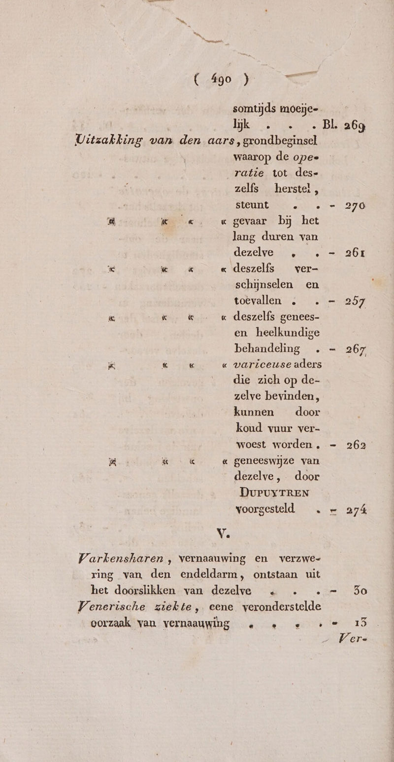 el i« «¢ € « im « im a « « Ve somtijds moeije= IK ob eere s ‚ grondbeginsel waarop de opee ratie tot dese zelfs herstel, BREULS „oe gevaar by het lang duren van dezelve genten deszelfs ver- schynselen en toevallen . . - deszelfs genees- en heelkundige behandeling . - variceuse aders die zich op de- zelve bevinden, kunnen door koud vuur ver- woest worden. = geneeswijze van dezelve , door DUPUYTREN voorgesteld . ~ é e io 26g to 70 261 262 274, ef Io