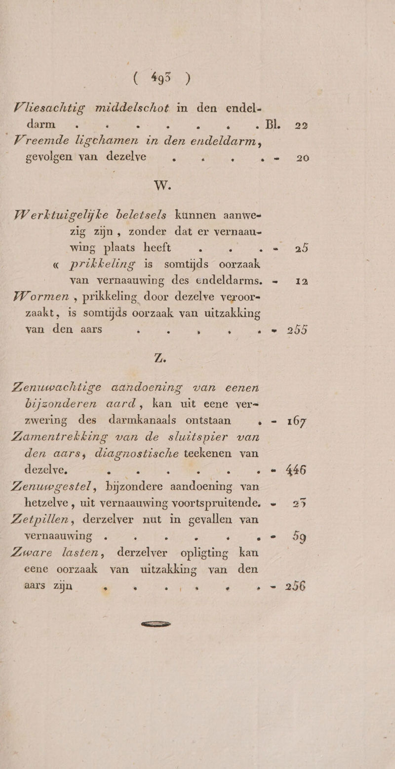 ( 495 ) Viiesachtig middelschot in den endel- darm -. ‘ : , : ‘ Fe Vreemde ligchamen in den endeldarm, gevolgen van dezelve . . ; . W. Werktuigelijke beletsels kunnen aanwe- zig zijn, zonder dat er vernaau- wing plaats heeft . ‘ A « prikkeling is somtijds oorzaak van vernaauwing des endeldarms. Wormen , prikkeling door dezelve veroor- zaakt, is somtijds oorzaak van uitzakking van den aars ’ : N , . Zi Zenuwachtige aandoening van eenen bijzonderen aard, kan uit eene ver= zwering des darmkanaals ontstaan ‘ Zamentrekking van de sluitspier van den aars, diagnostische teekenen van dezelve, . À : ; ‘ . Zenuwgestel, bijzondere aandoening van hetzelve, uit vernaauwing voortspruitende. Zetpillen, derzelver nut in gevallen van vernaauwing . ; . . ‘ . Zware lasten, derzelver opligting kan eene oorzaak van uitzakking van den aars zijn  . 1% . . 22 20 Se) or Cr