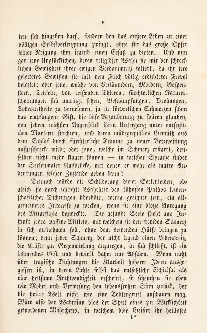 ten fiep ^ittgcBen barf, fonbertt ben ba« üttftere Seben $u einet völligen ©elbfiberleugnuttg swingt, einte für bas? große Opfer feiner Steigung ipm itgenb einen ©rfafj ju bieten. Uttb nun gar jette Uttglücflicpen, beten religiefer 28apn fte mit bet fc^redf« tiefen ©ewifjpeit iftet eteigett SSerbommnif feitert, ba ift irre geleitete« ©etvijfen fte mit bent g'Iucp böllig erbidgteter grebel belaftet; ober jene, leetcpe ben 23erläumberit, ÜWötbent, ©efpnu jiern, Seitfein, ben reißenbett Spieren, fürcfterlicfett 3?aturer» fepeittungen fiel) umringt felgen, SJefcpitnpfungen, Xropungen, Xobc«urtpeile stt bernepiiteit, ja in förderlichen ©epmerjen felgen ba« empfangene ©ift, bie b'efe SSejauberung ju fpüren glauben, ben jebem näctgften Slugenblirf ilgrett Untergang unter entfepli* efen Martern furchten, ttttb beten miibegeguälte« ©emiith au« beut ©ciglaf bttrelg fürchterliche Srüume ju neuer SSetjweifTung aufgefepreeft wirb; eher jene, welcpe im ©cfmct's erjtarrt, bett< felben nicht tnefr flagett fönttett — itt Welcper ©praefe ftnbet ber ©eclettmaler 2lu«briirfe, mit benen er tnelgr als matte 2ltt* beutungeit foteper SufWnbe geben fattn? Xetmocf würbe bie ©epilberung biefer ©eelettleiben, ob« gleicp fte burdg feptiepte SSaprpeit bett fiipnfien tätige« leiben* fcfaftlidper Xidgtungen überbete, Wenig geeignet feilt, ein all* gemeinere« 3ntere)Te Su Werfen, Wenn fte eine bloße Slnregung be« Stitgefülgl« bejWerfte. Xie gefuttbe ©eele flielgt au« .3«= ftinft jebe« paffibe 2)tit(eib, mit Weltfern fte ben frembett ©dgmerj in fiep aufttepmen feil, eigne beut Seibettben .ßülfe bringen ju fettnett; bettn jeber ©eprners, ber nicht irgenb einen £eben«reis, bie Prüfte jttr ©egenwitfitng anjuregen, itt fiep fcpließt, ift ein läpmenbe« ©ift uttb bewirft baper nur Slbftpeu. Sßenn iticpt über tragifepe Xieptutigen bie Älarpeit p'dpercr 3'been d«dge= gojfen iß, in beren Sicpte felbjt ba« entfefelicpe ©dgitffal al« eine peilfante SfotpWenbigfeit erfdgeint, fo fepeudgen fte eben Wie 3)teber uttb SSerWefung ben lebensfrohen ©itin sutiief, ber bie peitre SBelt nicht Wie eine Sobtengruft anfdgauen mag. 2Bäre atfe bet SBapnftttn bie« ber ©puf eine« $ur Sßirflicpfeit geworbenen 2Mgtcpen«, in welcpem befe ©eifter tpr peillefe« 1*