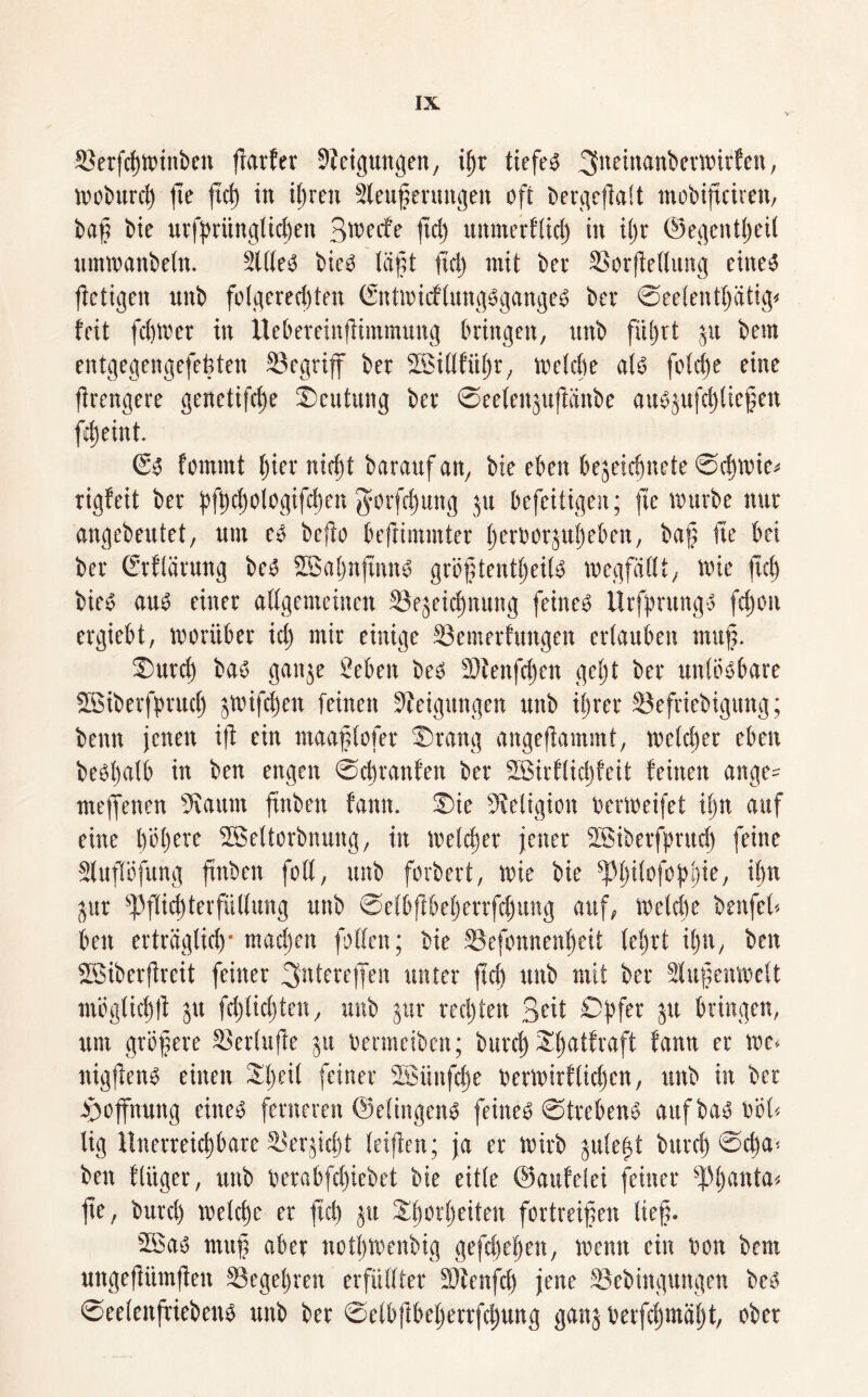 83erfd)ttunben flarfet Steigungen, ifyx tiefe* 3n*Wftnberwirfen, moburd) fe ftci) in iljren Steuerungen oft bergefialt mobipiren, baf bie urfpriingtichen 3wcfe ftd) unmerftid) in il)r ©egentjjeit ummanbeln. Sitten bieö läft itd) mit bei* SSorftedung eitte^ jletigen nnb folgered)ten (£nttbicflung3gange£ ber ©eefentptig* feit fd)mer in Uebereinfiimmung bringen, nnb führt ju bem entgegengefefcten begriff ber SBillfiiljr, welche al* fo(d)e eine ftrengere genetifcfe ©cutung ber ©eelenjuftänbe attyjufdjliefen fdjeint. 63 fommt ()ier nidjt baraufan, bie eben bejeicfjnete @cf)wie* rigfeit ber bfhchologifd)en $orfd)uttg ju befeitigen; fte mürbe nur angebeutet, um e3 befio befiimmter Ijerborjuheben, baf fie bei ber Grflärung be3 SSBaljnfinn* gröftentljeil* megfältt, wie ftd) t>ie^5 au6 einer allgemeinen ©ejeicfnung feinet Urfprung* fd)on ergiebt, worüber id) mir einige Semerfungen ertauben muf. ©urd) bas ganje Seben be3 SJtenfdjen getjt ber unlösbare SBiberfprud) jwifcfen feinen Steigungen nnb ihrer 33efriebigung; bemt jenen ift ein maaflofer ©rang angeflammt, welcher eben be^batb in ben engen ©cbranfen ber SBitflicffeit feinen ange- mefienen Staunt ftnben fanit. ©ie Religion bermeifet il)n auf eine höhere SBeltorbnung, in melier jener SBtberfprudj feine Slupfung ftnben foll, unb forbert, wie bie sPf)ifofopf)te, it)n jur ^Pflichterfüllung unb ©elbflbeherrfdjung auf, welche benfel* ben erträglich* madjen falten; bie 23efonnenf)eit lehrt il)n, ben SBiberpeit feiner ^ntereffen unter ftd) unb mit ber Slufenwelt möglich^ ju fd)licl)ten, unb jur rechten Seit Opfer jtt bringen, um gröfere Serlup ju bermeibett; burct) ©hatfraft fann er mc> ttigfens einen Sljeil feiner sISitnfd)e berwirflpen, unb in ber Hoffnung eiltet ferneren ©elingen* feinet Strebend auf ba^ böl< lig Unerreichbare Saerpft leiflen; ja er wirb julep burd) ©d)a< ben f lüget*, unb berabfd)iebet bie eitle ©aufelet feiner Sp^anta« fe, burd) welche er ftd) ju Sprfieiten fortreifen lief. 5Ba* muf aber notljWenbig gefd)el)en, wenn ein bon bem ungefiimfen S3eget)ren erfüllter SJtenfd) jene Sebingungen bes ©eelenfriebens unb ber Selbf öeherrfd)ung ganj betfd)mäf)t, ober