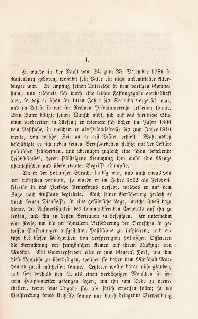 $. nntvbe trt ber 9k(pt rom 24. pm 25» December 1786 ttt Ofaftenburg geboren, mofetbft fern Vater etn ntcJ>t unbemittelter 2lcfer* Bürger mar. ©r empfing fernen Unterricht ttt bem borttgen ©h;mna# fiunt, itnb picpnete fiep burcp eine teilte gaffungSgabe »ortpeitpaft aus, fo ba£ er fcpon int Mten Bapre bis ©ecunba rorgerücft mar, unb tm Katern fo mt'e tm Ofapnen ^Jrmatunterrüpt ertpeifen fonnte. ©etn Vater billigte fernen VSunfcp nt(P*/ W auf prtftifcpe ©tu# btum oorberetten p bürfen; er mibmete fiep baper tm Bapre 1800 bem ^oftfaepe, tn meinem er als ^riratfefretar btS pm Bapre 1810 biente, ron melier Bett an er erft Diäten erpielt. VSäprenbbeg befepäftigte er ftep neben feinen VerufSarbeiten fletftg mit ber Seftüre Politiker Beitfcpriften, unb übernahm gugtetef) eine fc^ott beflepenbe Seipbtbliotpef, beren felbfteigene Venugung ipm mopt eine Vienge ppantaftifeper unb übeloerbauter ^Begriffe eintmpfte. Da er ber polnt'fpen ©pratpe funbig mar, unb auep etmaS rmn ber rufftftpen rerftanb, fo mürbe er tm Bapre 1812 als gelbpoft# fefretär in baS gorffepe 2lrmeeforpS rerfegt, meines er auf bem Buge na<p ^uftanb begleitete, 9la cp feiner Verftcperung gerietp er burcp feinen £>tenfteifer in eine gefäprltcpe Sage, melcpe inbeg bap biente, bte 2lufmerffamfeit beS fommanbirenben ©eneralS auf tpn p teufen, unb tpn in beffen Vertrauen p befefttgen. ©r unternapm eine Steife, um bie pr f(pnet(ern Veförbentng ber £>epefcpen tu ge# miffen ©ntfernungen aufgeftettten ^ofttllione p infpictren, nnb er# fupr bei btefer (Megenpett ron rerfprengten polnifcpen Dfftcteren bte ^Bernicptung ber franpftfepen 2lrmee auf tprern Diücfpge ron EDkSfau. SDitt ©ourterpferben eilte er pm (General 2)orf, um tpnt btefe 9ktf)ricpt p überbrtngen, meteper fte baper bem SDkrfcpall 9)kc# bonatb perft mittpeiten fonnte* Segterer mottte baran niept glauben, unb lieft beSpatb ben £. als einen rerbäepttgen Wiensen tu fei# nem Hauptquartier gefangen fegen, um ipn pm £obe p rerur# tpetlen, menn feine Angabe ftep atS falfd; ermetfen follte; fa bte Vollftrecfung jenes UrtpeilS fonnte nur burep bringenbe Vermenbung