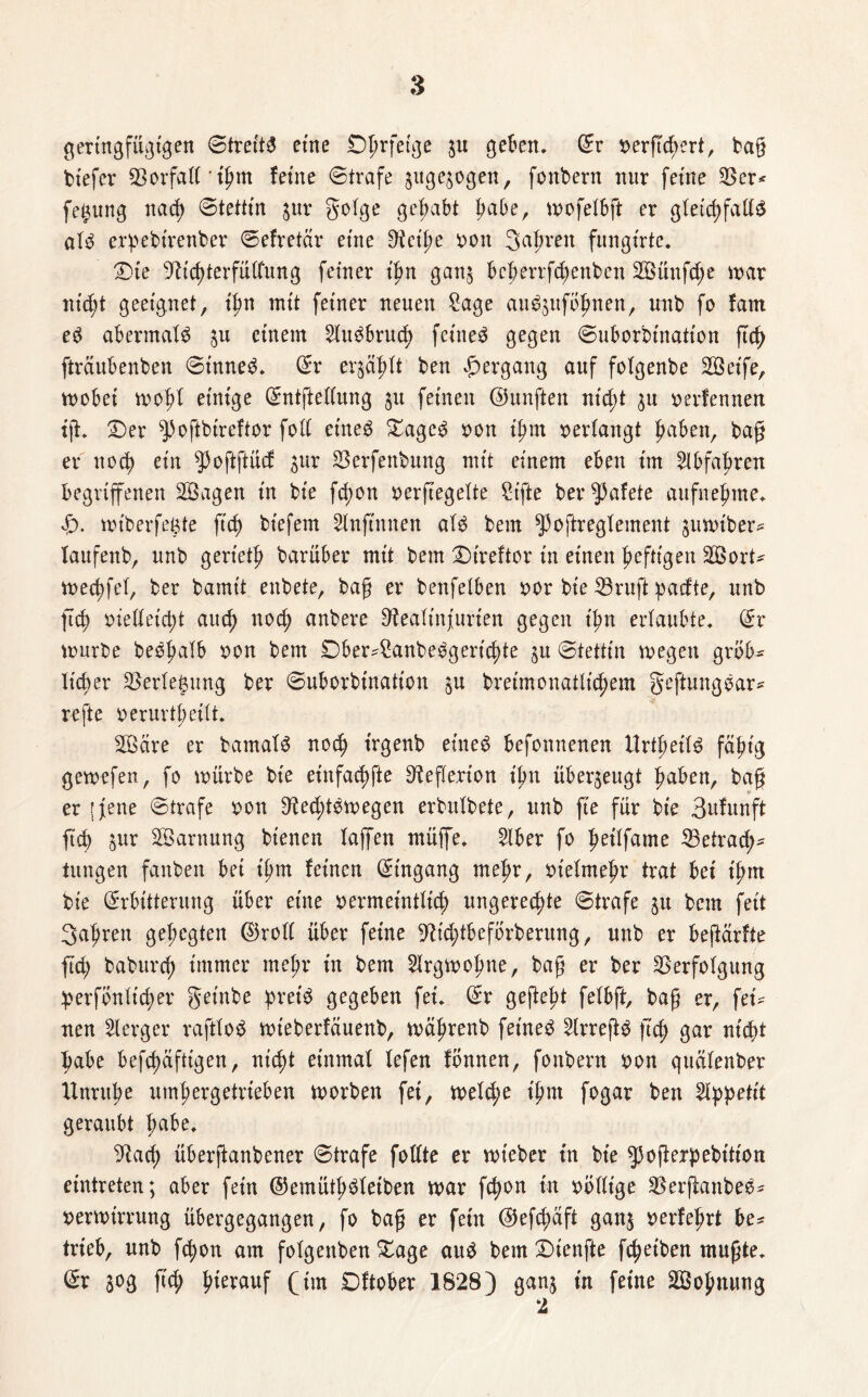 gertngfügtgen Streite eme Oprfefge 3U geben, ©r vergcgert, bag btefcr Vorfall'ihm feine ©träfe ^uge^ogen, fonbern nur feine Ver* fetiung nach ©tetttn 31m golge gehabt habe, ttmfelbg er gleichfalls ald erpebirenber ©efretär eine Ret'he von Sauren fungirte. £)ie Richterfülfung feiner t'fm ganj öcherrfchenben 2Bünfd;e mar nt'dg geeignet, ihn mit feiner neuen £age audjuföhnen, unb fo fam ed abermals 3U einem 2ludbruch feined gegen ©uborbtnation ftc^ gräubenben ©tnned. ©r erjagt ben Hergang auf folgenbe Söetfe, wobei wof>l einige ©ntgellung 31t feinen ©hingen nicht 311 verfennen tg* ©)er ^oftbireftor foll eined £agcd von ihm verlangt haben, bag er noch ein ^oftftücf 3ur Verfenbung mit einem eben im Abfuhren begriffenen SBagen in bie fd;on vergegelte Stfte ber^afete aufnehme. «£>. mtberfegte geh biefem Slnftnnen ald bem ^oftregtement gim>iber^ laufenb, unb geriet^ barüber mit bem £)ireftor in einen heftigen V3orU wechfel, ber bamt't enbete, bag er benfeiben x>or bie Vrug pacfte, unb geh vielleicht auch noch anbere Realinjurien gegen ihn erlaubte, ©r würbe bedhatb von bem 0ber4!anbedgerichte 3U ©tettin roegen gröb¬ licher Verlegung ber ©uborbtnation $u breimonatlichem Regungdar* rege verurthetlt. 3Bare er bamald noch t'rgenb eined befonnenen Urteils fähig gewefen, fo mürbe bie einfadjfte Regerton ihn überzeugt haben, bag er [jene ©träfe von Redhdwegen erbulbete, unb ge für bie 3ufunft geh 3ur Tarnung btenen laffen müffe. 2lber fo fwilfame ^Betrach¬ tungen fanben bei ihm feinen ©tngang mehr, vielmehr trat bei t'hm bie ©rbttterung über eine vermeintlich ungerechte ©träfe 31t bem feit fahren gehegten ©roll über feine RtdgbefÖrberung, unb er beftärfte fleh baburch immer mehr in bem Slrgwofme, bag er ber Verfolgung ^erfönltcher geinbe preis gegeben fei. ©r gegeht felbg, bag er, fei¬ nen Borger raftlod wteberfäuenb, wägrenb feined 2lrregd geh gar nicht habe befchäfttgen, nicht einmal lefen fönnen, fonbern von quälenber Unruhe umhergetrteben worben fei, welche ihm fogar ben Appetit geraubt gäbe. Rach überganbener ©träfe follte er wieber in bie ^ogerpebttion eintreten; aber fein ©emüthdletben mar fchon in völlige Verganbed* vermirrung übergegangen, fo bag er fern ©efd;aft ganj verfegrt be* trieb, unb fchon am folgenben £age aud bem Stenge fcheiben mugte. ©r 30g geh herauf (im Dftober 1828) gan3 in feine 2Bohnung 2