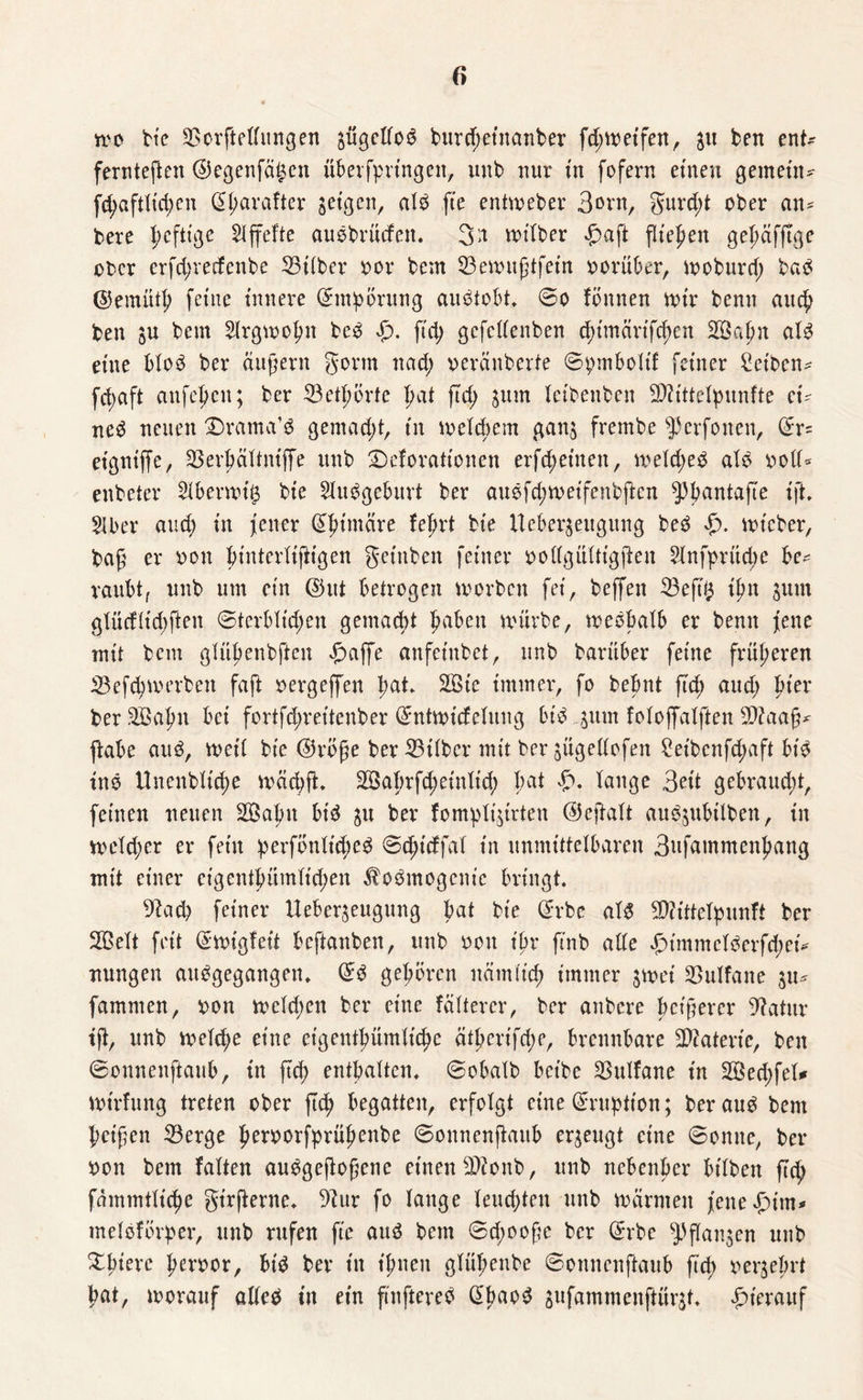 wo He 3Sorftedungen $ügedo3 burd;etttanber fd; weifen, ben en t- ferrtteften <55egenfa^cn überfpringett, unb nur tu fofern einen gemein? ftyafrtidjen Otyarafter $eigen, alP fte entweber Born, gur d;t ober an* bere pefttge riffelte auöbrucfen. 3>t wt'lber £aft fiteren gepäfftge ober erfd;recfenbe 23ilber bor bem 33ewußtfein herüber, woburd; ba$ ©emütf; feine innere Empörung aiWtobt. ©o fönnen nur benn auch ben ju bem Slrgwopn be3 Sp. fiep gefedenben eptmärtfe^en 333ah« al3 eine blo£ ber äußern gönn ttad; oeränberte ©pmbolif feiner Reiben? fct>aft anfepen; ber 33etpbrfe pat ftd; jum leibenben TOttclpunfte ei¬ ne^ neuen $)rama’$ gemacht, in meinem ganj frembe $3erfonen, ©r= eigniffe, 33evhältntjfe unb ©cforationen erfd; einen, welches als bod* enbeier 2lberwi$ bie Ausgeburt ber auefd;weifcnbften ^bantafte ift. 2Iber and; in jener dpimäre feind bie Ueber^eugung beö $. wt'eber, baß er bon pinterlißtgen gefaben feiner bodgültigßen 2lnfprüd;e be¬ raubt, unb um ein ©ut betrogen worben fei, beffen 23eß'$ t'jm $um glürf(id)ften ©terblid;en gemad;t pabett würbe, weshalb er benn fette mit bem gtüßenbften £affe anfeinbet, unb barüber feine früheren 33efchwerben faft bergeffen pat* 2öie immer, fo bebnt ftd; aud; hier ber 333a|m bei fortfd;reitenber (£ntwicfclung bis jutn foloffalften -Itfaaß* ftabe aus, weit bie ®röße ber 23ilber mit ber jitgedofen £et'bcnfd;aft bis inS Unenbtid;e wäcbfL 2Bahrfd;einlt'd; bat lange 3eit gebraud;t, feinen neuen 2Babn btS $u ber fomplijirten @eßalt auS^ubilben, in weld;er er fein perfönltd;eS ©djicffal in unmittelbaren 3ufammenhang mit einer cigentbümtid;en $oSmogcnie bringt. dfad) feiner Ueber^eugung bat bie ©rbe als Sttittelpunft ber 2BeXt feit ©wigfeit beftattben, unb bott ihr ftnb ade £>immclScrfd;ei* nungen ausgegangen. (£S gehören nämlich immer $wei SSulfane %\u famnten, bon wetd;en ber eine fättercr, ber anbere heißerer Dfatttr iß, unb welche eine eigentümliche ätherifd;e, brennbare Materie, ben ©onnenftaub, in fiep enthalten, ©obalb beibe 33ulfane in 3©ed;fel* Wtrfung treten ober jtch begatten, erfolgt eine Eruption; ber aus bem heißen 33erge herborfprühenbe ©onnenftaub erzeugt eine ©omte, ber bon bem falten auSgeftoßenc einen $?onb, unb nebenher bilbett fiep fämmtliche girßente. 9?ur fo lauge leud;ten unb wärmen fene^üm* melsförper, unb rufen fte aus bem ©d;ooße ber ©rbe ^ßanjen unb ^hiere fnrbor, bis ber in ihnen glüpenbe ©onnenftaub ftd; begehrt hat, worauf alles in ein ftnftereS (^ha°^ sufammenftürjt. hierauf