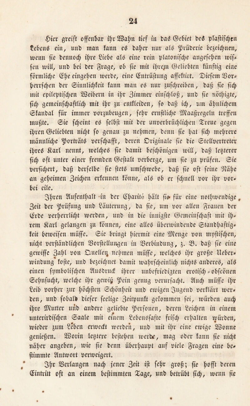 £ter greift offenbar tßrSßSaßn ttef in baß Gebiet beb plaßtfcßen tebenb ein, unb man lann eb baßer nur alb ^rüberie be^et'cßnen, menn ße bennoeß ißre £iebe alb eine rein ^latont'fc^e angefeßen miß fen mill, nnb bet ber grage, ob fte mit ißre,m ©eliebten fünftig eine förmliche ©ße etngeßen merbe, eine ©ntrüftung aßeftirt* tiefem 2>or* ßerrfeßen ber ©tnnltdßett lann man eb nnr äufeßreiben, baß fte ftd; mit epileßttfd;en Sßeibern in ißr Bimrner etnfcßloß, unb fte riötßigte, ßd; gemeinfcßaftltcß mit ißr 31t entfleiben, fo baß t'cß, um äßnlicßem ©fanbal für immer oor^ubeugen, feßr ernftlid;e SDiaaßregeln treffen mußte* ©ie fd;eint eb felbft mit ber unoerbrücßlid;eu Breite gegen ißren ©eliebten nid;t fo genau ju neßmen, benn ße ßat ftd) meßrere mannlicße ^ortratb oerfd;aßt, bereu Dngt'naie fie bie ©telloertrcter ißreb $arl nennt, meld;eb fte bamit befcßbntgen mill, baß legerer fteß oft unter einer fremben ©eftalt oerberge, um fte ju prüfen* ©ie berfüßert, baß berfelbe ße ftetb urnfeßmebe, baß fte oft feine 9täße an geßeinten Seifyen externen fönne, alb ob er fd;nell oor ißr oor* bet eile* 3ßren 2lufentßalt -tu ber ©ßarite ßcilt ße» für eine notßmenbige r 3ett ber Prüfung uttb Läuterung, ba fte, um oor allen grauen ber ©rbe oerßerrltdd merben, unb tu bie innigfte ©emeinfd;aft mit iß* rem $arl gelangen $u Ibnnen, eine alleb überminbenbe ©tanbßaftig* fett bemetfen müße* ©ie bringt ßiermit eine 9)?enge 001t nn;ftifd;en, nießt oerftänbltcßen ^orftellungen tu SBerbtnbung, $* 23* baß ße eine gemtßc 3«ßl bon Duelle^ neßmen müße, meld;eb ißr große lieber* mtnbung fofte, unb be$eid;net bamtt maßrfd;etnlicß nt'cßtb aubereb, alb einen ft;mboltfcßen Slubbrud tßrer nnbefrtebigten erotifd; *obfcbnen ©eßnfud;t, meld;e ißr gemiß ^)etn genug oerurfaeßt, 2lucß müße ißr £eib oorßer ^ur ßöd;ften ©tßonßeit unb einigen 3ugenb oerflart mer* ben, unb fobalb btefer feeltge Beitßunlt gefommen fet, mürben aueß tßre dufter nnb anbere geliebte ^3erfonen, beren heießen tn einem unterirbifeßen ©aale mit einem £ebenbfafte frt'fd; erßalten mürben, mteber jum £eben ermedt merben, nnb mit ißr eine emt'ge Söonne genießen* Söortn letztere beßeßett merke, mag ober lann ße nießt näßer angeben, mie ße benn überßaußt auf oiele gragett eine be* ßtmmte 2lntmort oermetgert* 3ßr Verlangen naeß jener 3eit iß feßr groß; ße ßoßt beren Eintritt oft an einem beftimmten Sage, unb betrübt ßtß, menn ße