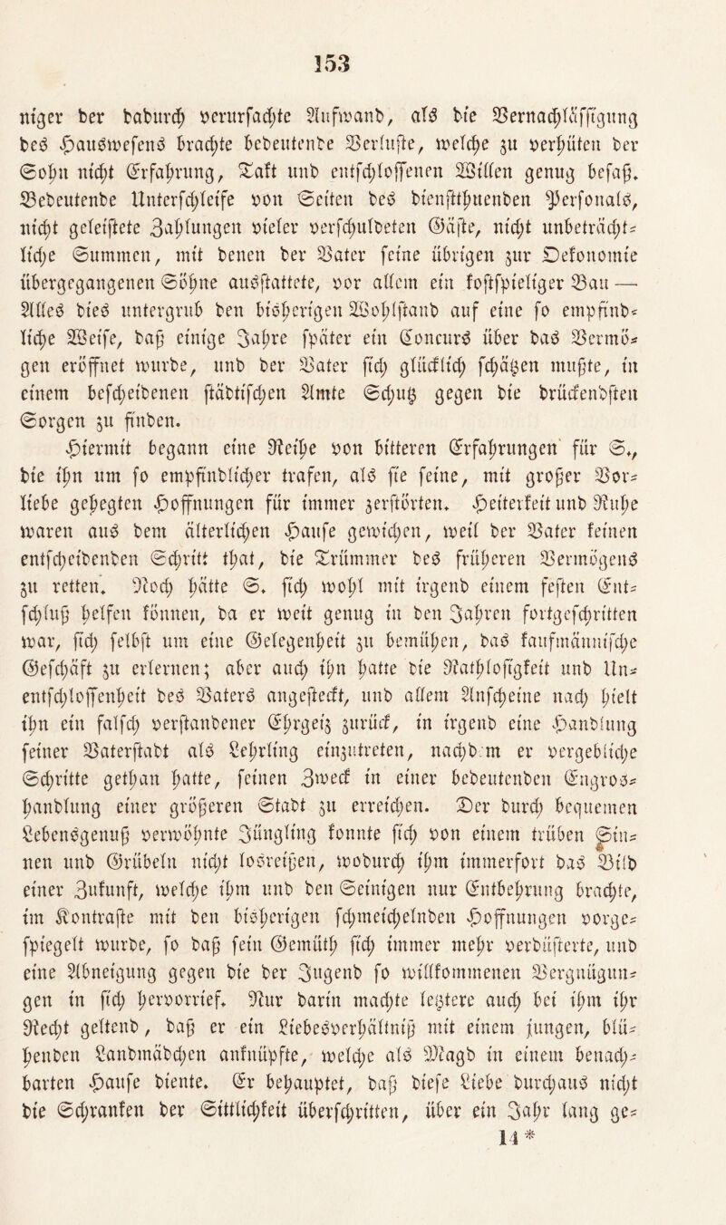 ntger ber baburd; oerurfad;te 2lufwanb, alb bie ^ernacßlüfftgung beb H^wefenb brachte bebeutente SSerluße, meldm oerhüten ber ©ofm nicht Erfahrung, £aft unb entfdjloff'enen Villen genug befaß* 35ebeutenbe Unterfd;letfe oott betten beb bt'enfüßttenben ^erfoualb, nicht geleiftete Bandungen ot'eler oerfchulbeten ©afte, ntd;t unbetrad;t? Kt'd;e ©ummen, mit benen ber SBater ferne übrigen $ur Defonomie übergegangenen ©ohne aubftattete, oor adern ein foftfpieltger 53au —■ Hdeb bieb untergrub ben bisherigen SBoßlftanb auf eine fo empftnb? Xtc^e SBctfe, baß einige 3aßre fpäter ein Eoncurb über bab 25ermö* gen eröffnet mürbe, unb ber ^Bater ftd; glücfltd; fehlen mußte, in einem befd;eibenen ftäbtifd;en kirnte ©d;u$ gegen bte brüdenbfteu ©orgen 51t ßnben. hiermit begann eine Dteiße oon bitteren Erfahrungen für ©*, bie ißn um fo empß'nblid;er trafen, alb fte feine, mit großer $Bor? liebe gehegten f)ofnungen für immer aerftörten* f)eiterteit unb S^uße maren aub bem elterlichen f)aufe gemid;ett, meil ber ^Bater feinen entfd;eibenben ©chritt tßat, bie krümmer beb früheren ^ermögenb IVL retten* Diod; f;citte ©* ftd; mold mtt t'rgenb einem feften Ent? fcßfuß belfen fÖnnett, ba er meit genug in ben 3af;ren fortgefcbritten mar, ßd; fetbft um eine ©elegenßeit 51t bemühen, bab faitfmctnutfd;e @efd;äft erlernen; aber and; ißn ^atte bie Diatßlofigfeit unb Un* entfd;loffenhet't beb Katers angeftedt, unb adern ^nfcßeine nad; ßtelt ißn ein falfcß oerftanbener Eßrget’ä ^urürf, in t'rgenb eine ^anbiung feiner 23aterftabt alb Seßrlt'ng ein^utreten, nacßb.m er oergebu'cße ©d;rt'tte getßan hatte, feinen 3wecf in einer bebeutenben Engros? hanblung einer größeren ©tabt jtt erret'd;en. 2)er burd; bequemen Lebensgenuß oermößnte Säugling fonnte ßd; oon einem trüben <jpin? nen unb ©rübeln nid;t lobreißen, moburd; t'ßm immerfort bab LMlb einer Brunft, meld;e ißm unb ben ©einigen nur Entbehrung brad;te, im ^ontrafte mit ben bisherigen fd;met'd;elnben Hoffnungen oorge? fpiegelt mürbe, fo baß fein ©emütß ftd; immer meßr oerbüfterte, unb eine Abneigung gegen bie ber Sitgenb fo mtdfommenen SBergtutgun? gen in ftd; ßeroorrief* barin machte testete and; bei ißm ißr 9tecßt geltenb, baß er ein Liebeboerßältniß mit einem fungen, blü? ßenDcn Lanbmäbd;en anfnüpfte, meld;e alb sIBagb in einem benad;? barten Haufe biente. Er behauptet, baß biefe Liebe burd;aub ntd;t bie ©d;ranfen ber ©ittlid;feit überfd;rt'tten, über ein 3aßr lang ge? 14*