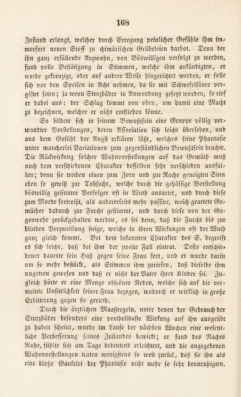 3uftcmb erlangt, meld;er burcp (Erregung peinlicher ©efüple fpm fm- merfort neuen ©toff $u d;imctrtfcpen ©rübeleien barbot Denn ber ipn ganj erfüllenbe Slrgmopn, uon 33bnmidigen verfolgt $u inerben, fanb volle 23eficiltgung in ©ttmrnen, melcpe tpm anfünbtgten, er mevbe gefreugtgt, ober auf anbere Sßetfe pingertcptet merben, er folle fiep vor ben ©petfen tn 5bcb>t neunten, ba fte mit ©cpmefelfaure vor* giftet feten; ja menn ©turjbäber tn 21nmenbung gefegt mürben, fortef er habet aun: ber ©d;lag fommt non oben, um bamtt eine $iad;t gu be&eicpnen, meld;er er m'd;t entfliepen tonne. ©0 btlbete fiep tn feinem 33emugtfein eine ©ruppe völlig ver* ttmnbter SBorftellungen, bereu Slffociation ftd; teid>t überfepen, unb aun bem ©efüpl ber SIngft ertiären tägt, meld;en feine ^pantafte unter mancherlei Variationen gum gegenjlänbXtcf)en 33emugtfetn brad;te. Die SMdmirfung folcper SBapnvorftellungen auf ban ©emütp mug nach ^em vergebenen (Sparafter bejfetben fef>r verfcpteben audfal* len; benn fie treiben einen jum Born unb $ur 9?ad;e geneigten ©tun eben fo gemt'g jur Dobfud;t, melcpe burcp bt'e gepäfftge SSorftedung bönmillig gejmnter Verfolger oft in 2Butp aunartet, unb burch btefe gum $corbe fortreigt, ain aubererfet'tn mepr pafftve, meid; geartete ©e* mütper baburch $ur gurcpt geftimmt, unb burd; btefe non ber ©e* genmepr prücfgepalten werben, en fei benn, bag bte gurcpt bin $ur bltnben 3Serpuetgung geige, wcld;e tn ihren SBirfungen oft ber 233utp gan$ gleid; fommt 33ei bem betannten (Eparafter ben ©. begreift en ftd; leicpt, bag bei tpm ber Anette galt eintrat. Defto entfcpie* bencr bauerte fein Dag gegen feine grau fort, unb er mürbe barin um fo mepr befiehlt, aln ©timmen tpm juriefen, bag btefelbe tpm ungetreu gemefen unb bag er nt'cpt bereuter iprer iltnber fei. Bu¬ gleid; porte er eine Stetige obfebner Sieben, melcpe ftep auf bt'e ver¬ meinte Unfittlupfeit feiner grau bezogen, woburep er mtrflid; in groge (Erbitterung gegen fie gerietp. Durd; bte ärztlichen Sftaagregeln, unter benen ber ©ebraud; ber ©turgbdber befonbern eine nortpeitpafte äBirfung auf ipn aungeübt 31t paben fcpetnt, mürbe im Saufe ber näcpften äöoepen eine mefent* Itcpe SBerbefferung feinen Buftanben bemirft; er fanb ben diaeptn 3iupe, füpXte ftd) am Dage bebeutenb erleichtert, unb bt'e angegebenen SQSapnvorftellungen traten wenigftend fo meit juritef, bag ge ipn aln eine bloge ©aufelei ber ^pantafic nt'cpt mepr fo fepr beunruhigten*