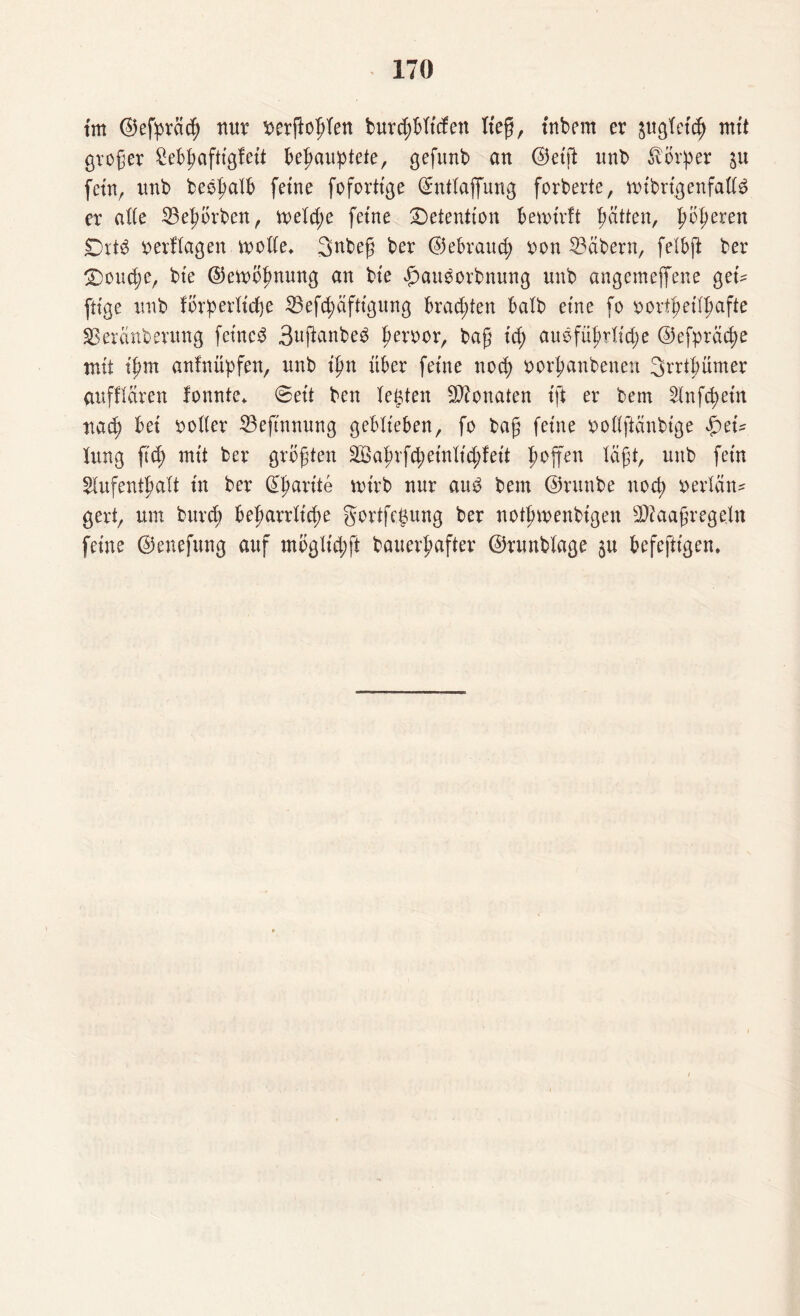 tm ©efpräch nur berftohlen burdjBltcfen lieg, tnbem er $ugfct<h mit großer SeBhaftlgfett Behauptete, gefitnb an ©etffc unb Körper $u fern, unb beehalb ferne fofortt'ge ©ntlajfung forberte, nubrlgenfalte er alte 23ehörben, trelcße ferne Retention Benotrft hätten, fjfyeven £)rtb berflagen motte* Snbeß ber ©ebrauch bon Näbern, felbft ber S)oud;e, bte ©emöhnung an bte #au$orbnung unb angcmeffene get* füge unb förperltcfje 23efd;äftlgung Brad;ten halb eine fo oorthettpafte SBeränbevung fctncS 3uftanbeb herbor, baß tc^ ausführliche @efpräd)e mit ißm anfnüpfen, unb tpn über ferne noch borhanbenen Srrthümer aufftaren fonnte* ©ett ben Testen Monaten Ift er bem Andern na^ Bet botter 23eftnnung geblieben, fo baß feine bottftänbtge $ei* lung ß'd; mit ber größten Sahvfd;etnlld;felt hoffen läßt, unb fein Aufenthalt t'n ber Charite mtrb nur aus bem ©runbe noch berlän* gert, um buvd) Beharrliche gortfegung ber nothmenblgen 3ttaaßrege.ln feine ©enefung auf mögllchft bauerhafter ©runblage §u Befefttgen.