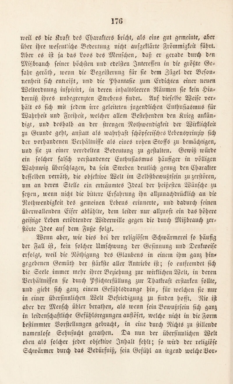 weil eb bie Ära ft beb ©harafterb brtd;t, alb eine gut gemeinte, aber über ißre wefeutlid;e Söcbeutung nicht aufgeftärte grommigfett führt* Sb er eb iß ja bab £oob beb sD?enfd;en, baß er gerabe burch ben SDitßbraud; feiner hod;ften unb ebelßen 3ntereffen in bie größte ©e= fahr gerät!?, wenn bie 33egetfterung für fte bem Bügel ber 33efon* nenljeit ft'd; entreißt, unb bie sJd;anta'fte zum @rbid;ten einer neuen SÖeltorbnung infpirirt, in bereu inhaltsleeren Räumen fte fein $i\\* berniß tßreS unbegrenzten ©trebeub ftnbet* Suf btefclbe Steife »er* hält eb ftd; mit jebem irre geleiteten j[ugenbltd;eu ©nthuftabmub für Wahrheit unb greißeit, welcher allem 33eftehenben ben Ärieg anfün* bt'gt, unb bebhalb an ber ftrengen 9iothwenbigfeit ber 2d>irflid;feit Zit ©runbe gebt, anftatt alb wahrhaft fd;opferifd>eb ßcbenbprinztp fid; ber bovhanbenen SSerhältniffe alb eines rohen ©toffS §u bemächtigen, unb fte zu einer gerebelten SBebeutung zu geftalten. ©ewtß würbe ein folcher falfd; oerftanbener ©nthuftabmub fmußger in fälligen SÖahnwt# überfchlagen, ba fein ©treben beutlid; genug ben @harafter beffelben oerräth, bte obfeftioe SQSelt im ©elbftbewußtfein zu jerftären, um an bereu ©teile ein erträumteb Sbeal ber fwißeften 2Bünfd>e zu fetzen, wenn ntd;t bie bittere Erfahrung ihn allzunachbrücflid; an bie 9? o tl? w enbtgf eit beb gemeinen £ebenb erinnerte, unb baburd; feinen überwallenben ©tfer abfühlte, bem letber nur allzuoft ein bab häh^re geiftige £eben ertobtenber 2Biberwille gegen bie burd; Mißbrauch zex‘s ftorte 3bee auf bem guße folgt* ÜBenn aber, wie bieb bei ber religiofen ©d;wärmerei fo fmuftg ber galt tft, fein fold;er Umf^wung ber ©eftnnung unb Denfwetfe erfolgt, weil bte 9iäthtgung beb ©laubenb in einem ißm ganz hl#n* gegebenen ©emüth ber ftärffte aller Antriebe ift; fo entfrembet ftd? bie ©eele immer mehr ihrer Beziehung zur wirtlichen SS eit, in bereu SSerhältntffen fte burd; *pflid;terfüllung zur Xhatfraft erftarfen follte, unb gt'ebt ß'ch ganz einem ©efüßlbbrange bin, für weld;ett fte nur in einer überftnnüchen Söelt 23efriebigung zu ftnben hofft* ^te iß aber ber SDienfd; übler berathen, alb wenn fein 23ewußtfetn ftd; ganz in letbenfchaftlid;e ©efüßlbregungen außofet, weld;e nicht in bie gönn beßtmmter SSorfieltungen gebrad;t, in eine burd; 9£td;tb zu ftillenbe namenlofe ©ehnfud;t gerätsen* Da nun ber übersinnlichen Söelt eben alb folcher jeber obfefttoe 3nl;alt fehlt; fo wirb ber reltgtöfe ©^wärmer burch bab 23ebürfntß, fein ©efühl au irgenb welche ^or^