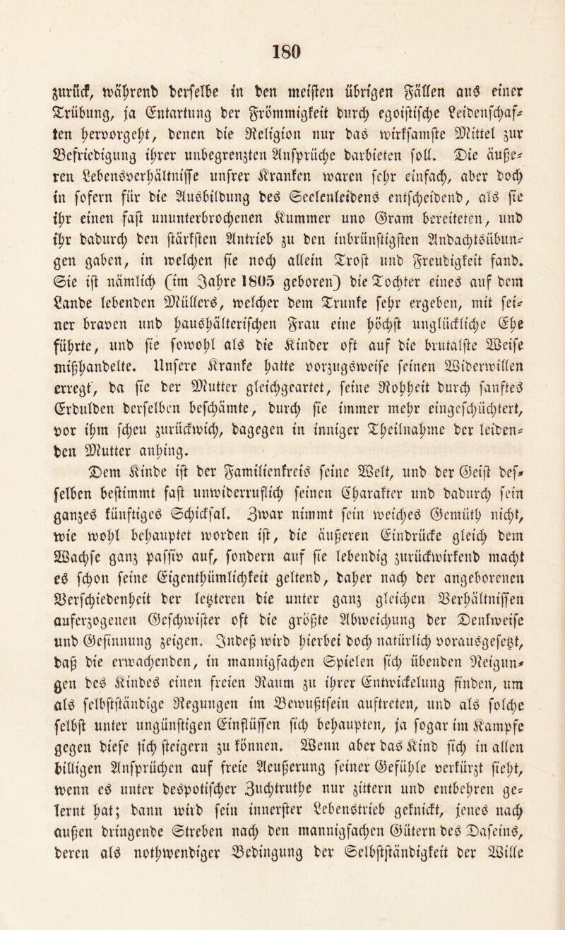 Surft cf, toährenb berfelbe in ben metfien übrigen gälfen aud einer Trübung, ja (Entartung ber grbmmigfett burd; egotftt'fd;e £etbenfd;af ten heroorgeljt, benen bte Religion nur bas mirffamfte SDiütel zur 33efriebtgung ihrer unbegrenzten 21nfprüd)e barbteten foll» £>ie äuße* reu Sebendoerhältnijfe unfrer Traufen mären fcpr einfach, aber bodj tn fofern für bte Sludbilbung bed Seclenleibend entfd;eibenb, ald jte {J>r einen faft ununterbrochenen Kummer uno ©rarn bereiteten, unb ihr baburch ben ftärfften Antrieb zu ben inbrünftigften 2Inbad)tdübun* gen gaben, in toeld;en fte uod; allein £roft unb greubtgfeit fanb* (Sie ift nämlich (im Jahre 1805 geboren) bte Tochter eined auf bem 2anbe lebenben $?üllerd, toeld;er bem Xrunfe fehr ergeben, mit fei* ner braoen unb h>auö|)ärtcrtfd)en grau eine höd;ft unglüdltd;e (^hß führte, unb fte foroohl ald bte ftt'nber oft auf bie brutalfte 2Geife tntßhuubelte» Unfere Traufe hade oorzugdmeife feinen Stbemüllen erregt, ba fte ber SQiutter gleichgeartet, feilte Rohheit burch fanfted ©rbulben berfelben befd;ätnte, burd; fte immer mehr eingcfd;üd;tert, oor ihm fd;eu gurüefrvicb?, bagegen in inniger £fm*uahme fcw Ißiben* ben Butter anhing» £)em Jlinbe ift ber gamtltenfreid feine SSelt, unb ber ©et |1 bef* felben benimmt faft umoiberruflid; feinen ©hnraftcr unb baburd; fein ganzed fmtfttgcd Sd;idfal» 3war nimmt fein metd;ed ©emüth nicht, tote tool;l behauptet morben ift, bte äußeren ©inbrüde gleid; bem 2Bad;fe ganz paffto auf, fonbern auf fte lebenbig zurücftotrfenb mad;t ed fchon feine ©igenthümlid;feit geltenb, baher nad; ber angeborenen Skrfchiebenhett ber letzteren bte unter ganz (fetd;en ^erhältntjfen auferzogenen ©efd;nüfter oft bie größte 21bioeid;ung ber 2)enftoet'fe unb ©eftnnung geigen. Jnbeß wirb htei'bei bod) natürlich ooraudgefe^t, baß bie enoad;enben, in mannigfachen (Spielen ftd; übenben 9leigttn* gen bed fö't'nbed einen freien ^iattrn z« ih^r ©nhoidelung ß'nben, um ald felbftftänbige Regungen im 23emußtfein auftreten, unb ald fold;e felbft unter ungünfttgen ©t'nflüffett ftd; behaupten, ja fogar im Kampfe gegen biefe )td) fteigern zu fönnen» 2öenn aberbad^tnb ftd; in allen billigen 51nfprüchen auf freie 2leußerung feiner ©efühle oerfürzt fleht, toenn ed unter bedpottfd;er 3ud;truthe nur zittern unb entbehren ge* lernt hat; bann wirb fein innerfter £ebendtrieb gelnidt, jetted nach außen brtngenbe Streben nad; ben manntgfad;en ©ütern bed £)afetnd, bereu ald nothwenbiger 23ebiugung ber Selbftftäubigleit ber äötlle