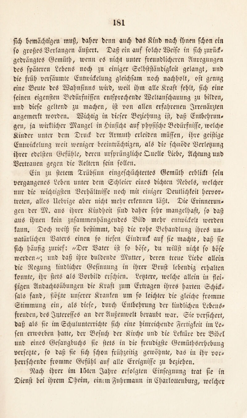 jtd) bemächtigen muß, bager denn auch bad tfnb nad; timen fchon etn fo groged Verlangen äußert* Dag etn auf fold;e 2©et’fe tn fiel; jurücf* gebrangted ©emüth, wenn ed nicht unter freundlicheren Anregungen bed fpateren Sebent nod; zu einiger Selbftftänbigfeit gelangt, unb bie früh oerfaumte Entwicfelung gletdjfam nod; nad;l;olt, oft genug eine 33eute bed SBahnftnnd wirb, weil ihm alle $raft fehlt, ftch eine feinen etgenften 33ebürfnt'ffen entfprechenbe SSeltanfc^auung zu bilden, unb biefe geltenb ^u machen, ift oon allen erfahrenen 3rrenärjten angemerft worben* Sffiid)ttg in btefer Beziehung ift, bag Entbehrun* gen, ja wt'rflicher Mangel in Dtnficht auf pfnjgfdw 33ebürfniffe, weld;e Künder unter bem Drucf ber Hrmutf> erleiden müffen, ihre geifttge Entwidelung weit weniger beeinträchtigen, ald bie fd;nobe Verletzung ihrer ebelften E)efüf;le, bereu urfprünglt'd;e Duelle Siebe, Achtung und Vertrauen gegen bie Heitern fein feilen« Ein 31t ftetem Drübftnn eingefd;üchterted ©emüth erbtieft fein nergangened Seben unter bem Schleier eitted bitten Vebeld, wcld;cr nur bie nnddigften Verfiältniffe nod; mit einiger Deutlichfeit heroor* treten, alled Uebrtge aber nicht mehr erlernten lägt* Die Erinnerung gen ber Wl. aud ihrer Kindheit find baher fehr mangelhaft, fo bag aud ihnen fein jnfammenhängeubed 33Üb mehr entwiefett werben fann* Dod; wetg fte befttmmt, bag bie rohe ^Behandlung il;red un* natürlichen Vaterd einen fo tiefen Etnbrucf auf fte machte, bag fte ftd) f;äug'g surief: //Der Vater tft fo bofe, bu willft nt'd;t fo bbfe werben//; unb bag ihre bulbenbe Viutter, bereu treue Siebe allein bie Regung fiubltd;er ©ejtnnung in ihrer 33ruft lebendig erhalten fonnte, ihr ftetd ald Vorbild erfd;ten* Seigere, weld;e allein in flei* gigett Hnbad;tdübungen bie Kraft zum Ertragen t'f;red harten Schief* falo fanb, fiogte unferer trauten um fo leichter bie gleiche fromme (Stimmung etn, ald biefe, bitrd; Entbehrung ber finblt'chen Sehend* freuben, bed Sntereffed an berAugenwelt beraubt war* Sie oerftd)ert, bag ald fte im Schulunterrichte fid; eine hinreichende gerttgfeit im Se* fen erworben hatte, ber Vefud; ber Kirche unb bie Seftüre ber Vibel unb et’ned @efangbud;d fte ftetd in bie freubt'gfte ©emüthderhebung oerfe^te, fo bag fte ftch fchon frühzeitig gewohnte, bad tn ihr oor* herrfchenbe fromme ©efühl auf alle Ereigntffe ju beziehen. ^Rad) ihrer im 15ten 3ahre erfolgten Et'nfegnung trat ge tn Dienjt bei ihrem Dheim, einem guhrmann tn Eharlottenburg, welcher