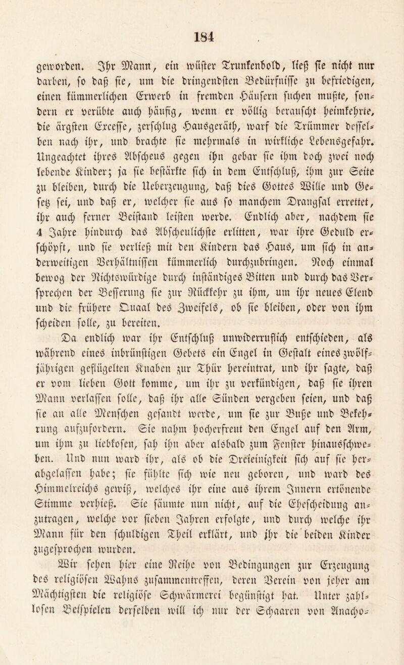 geworben. Sgv 2ffann, ettt wüfter £runfenbolb, ließ fte titelt nur barben, fo bag fte, um bte brtngenbften 23ebürfntffe git beliebigen, einen fümmerltcgen Erwerb tu fremben Raufern fliegen mugte, fon* beim er oerübte auch gauftg, wenn er oöllig beraufcgt getmfegrte, bte cirgften ©rceffe, gerfcglug £aubgerätg, warf bte krümmer bejfel* ben nad; igr, unb brachte fte megrmalb tu wirflicge 8ebenbgefagr. Ungeachtet tgreb 2Ibfd;eub gegen igtt gebar fte igm bocg gwet nod; febenbe Stüber; ja fte beftärfte ft'd; in bem Ghttfd;lug, igm gur @eite gu bleiben, burd; bte Uebergeugung, bag bteb ©otteb 2Btfte unb ©e* feg fet, unb bag er, welcher fte aub fo mand;em 2)rangfal errettet, t'gr and; ferner 33eiftaub leigen werbe. Grnblt'd; aber, nad;bem fte 4 Sagre ginburcg bab 21bfd;eulid;fte erlitten, war igre ©ebttlb er* fd;öpft, unb fte oerlieg mt't ben Ambern bab £>aub, um ficg tu an* berweitigen 23ergältnijfen fümmerltcg burcggubringen. 9?od; einmal bewog ber ^icgtbwürbtge burd; tnganbtgeb ^Bitten unb burd; bab 3$ er* fprecgen ber ©efferung fte gur cftücffegr su igm, um igr neueb ©lenb unb bte frühere Duaal beb Bweifelb, ob fte bleiben, ober oon tgnt fd; eiben feile, ga bereiten. £)a enblid; war ipv ©ntfd;lug unwtberrugtd) entfcgieben, alb Wagrenb etneb tnbrünfttgen ©ebetb etn Ginget tu ©egalt et'neb gwolf^ fcil)rtgen geflügelten Knaben gur £gür hereintrat, unb ihr fagte, bag er oorn lieben ©ott tomme, um igr gu oerfünbtgen, bag fte ihren Sftamt oerlaffen feile, bag igr alte ©ünben oergeben feien, unb bag fte an alle 2)?enfd;en gefanbt werbe, um fte gur 23itge unb 33efef>^ ntng aufguforbern. 6te nahm hocherfreut ben Ghtgel auf ben 2lrm, um ihm su liebfofen, fah ign aber alsbalb gum genger gtnauefcgwe* ben. Unb nun warb ihr, alb ob bie £)retetnigfeit ftd; auf g'e gcr* abgelaffett habe; fte fühlte g'd; wie neu geboren, unb warb beb £immelreid;b gewig, weld;eb igr eine aub ihrem Säuern ertbnenbe ©timme oergteg. @ie fäumte nun ntd;t, auf bie Grgefcgeibung cm* gutragen, weld;e oor geben Sagten erfolgte, unb burd; weld;e igr 2)iann für ben ftgulbtgett £geil erflärt, unb ihr bte betben Äinber gugefgrod;en würben. 28 tr fegen gier eine 9?cige oon 23cbtngungen gur ©rgettgung beb reltgtofeu 28agnb -gufammentreffen, bereit herein oon feg er am 2)iäcgtigften bte reltgtofe ©d;wärmeret begünftigt gat. Unter gabt* lofen ®eifgielen berfelben will t'd; nur ber 0cgaaren oon Hnacgo*