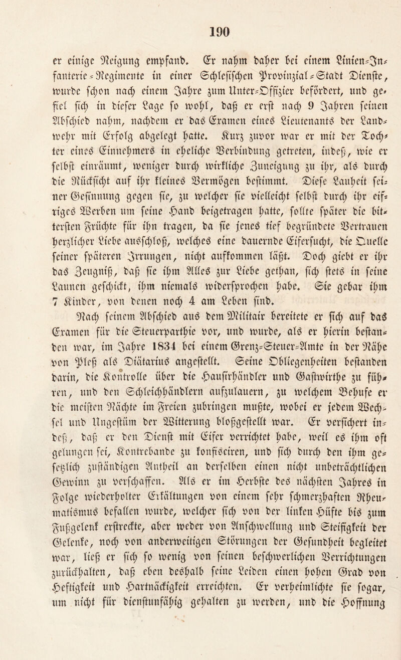 er einige Neigung empfanb* ©r naßm ba|>er bet einem 8tnten*3n* fanterie ? Vegimente in einer ©chteftfd;en ^Probin$iat?©t«bt ®tenfle, mürbe fd;on nach einem 3at;re jum Unteroffizier befbrbert, unb ge* ft et ftd; tn biefer Sage fo mo.ßt, tag er erft nad; 9 Sauren fernen Slbfdneb naßm, nad)betn er ba$ Dramen eines SteutenantS ber Sanb? metm mit Erfolg abgelegt hatte. $urj $ubor mar er mit ber £od)* ter etneS ©innehmere tn ehetid;e Verbtnbitng getreten, tnbeß, mie er fetbß etnräumt, meniger burd; mt'rftidm Bnnetgung $u il;r, als bnrd; bte 9?üdftd;t auf it;r Keinem Vermögen befttmmt. £)tefe Sattheit ftu ner ©eftnmtng gegen fte, 31t meiner fie bietteicht fetbft bnrd; ißr eif« tigcS Serben um feine £>anb betgetragen patte, fottfe fpäter bte btt* terften grüd;te für tpn tragen, ba fte jenes tief begrünbete Vertrauen herzlicher Siebe aitSfd;toß, metdjeS eine bauernbe ©iferfud;t, bte Duette feiner fpäteren Errungen, nicht auffonunen läßt. £)och gt'ebt er tpv baS 3ewgniß, baß fte ißm 2llteS zur Siebe gelßan, ftd; ftetS tn ferne Saunen gefd;tdt, tbm niemals mtberfproc^en pabe«. ©ie gebar ißm 7 $inber, bon betten nod; 4 am Seben ftnb* yiad) feinem 2lbfd;teb aus bem Sfliilttair bereitete er ftd; auf baS ©ramen für bie ©teuerparthte bor, unb mürbe, als er pterin beftan? ben mar, im Saßre 1834 bet einem ©renjs©teuer-5lmte tn ber-ftähe von ^3leß als DiätariitS angeftellt. ©eine Obliegenheiten beftanben barin, bte tontrotte über bte £auftrpänbter unb ©ajlmtrtpe ju füh* reu, unb ben ©d;leid;hänblern aufjulauern, zu metd;em Vefmfe er bie mciften 9?äd;te im greten zubringen mußte, mobet er febem £öed;> fei unb Ungcftüm ber SBitterung bloßgeftellt mar* ©r x>erftcpert in? beß, baß er ben Dtenft mit ©tfer befristet fmbe, metf eS tpnt oft gelungen fei, lentrebanbe zu fonß'Sctren, unb ß'd; burd; ben tptn ge? fe^lt'd; juftänbtgen 5(ntpeit an berfetben einen ntept unbeträchtlichen ©eminn ju bcrfd;affeit* 2US er tm £erbfte beS näd;ften 3aßreS tn golge mieberßotter ©rfältungen bon einem fepr fcpmerjpaften 9^eu? matiSmuS befatten mürbe, melier ftep bon ber It'nfcn £üfte bis $um gußgetenf erftredte, aber meber bon 9lnfd;mcllung unb ©teiftgfeit ber ©etenfe, nod; bon anbermettt'gen ©törungen ber ©efunbßett begleitet mar, ließ er fiep fo menig bon feinen befepmerttepen Vernutungen Zurüdhalten, baß eben beSßalb feine Setben einen ßoben ©rab bon jpeftigfet't unb «partnädigfeit erreichten* ©r berpetmtiepte ß'e fogar, um nid;t für bienftunfäßig gepalten zu merben, unb bie Hoffnung