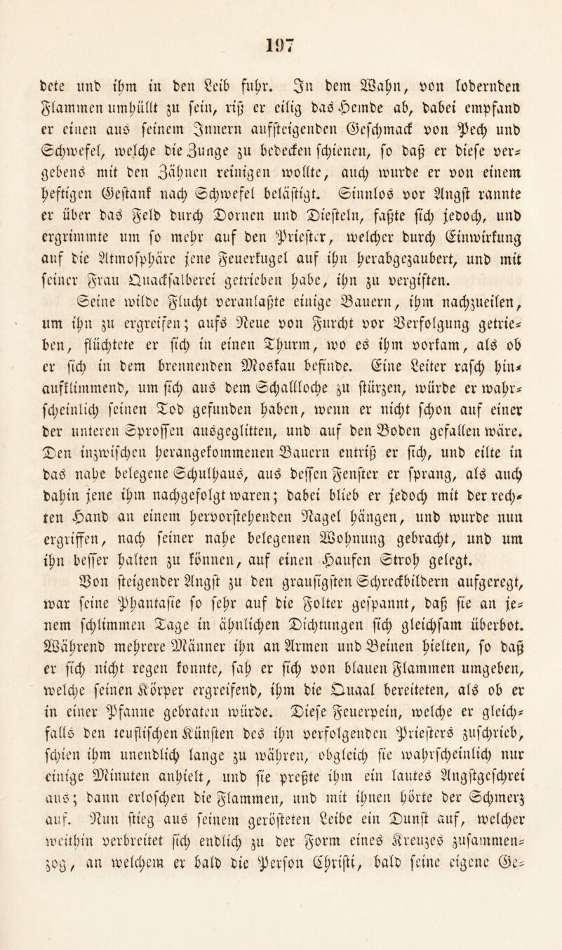 bete unb ihm tu ben £eib fuhr. 3n bem 2Ba{m, oon lobernbett glammen umhüllt ju fein, rtg er eilig ba$£embe ab, habet empfanb er einen aus feinem 3nnevn auffteigenbcn @efd;macf oon sPec^> unb ©d;mefel, mej(d;e bt'e Bunge ju bebeden fc^t'enen, fo baß er biefe oer* gebend mit ben Bahnen reinigen mollte, and; mürbe er oon einem heftigen ©eftanf nad; ©d;mefel belaftigt* ©tnnloo oor 21ngß rannte er über bas gelb burd; Dornen unb Diefteln, faßte ftcf> jebod;, unb ergrimmte um fo mehr auf ben s]3rteftcr, meld;er burd) Sinmirfung auf bie Sttmofpßäre jene geuerfugel auf ißn berabge$aubert, unb mit feiner grau Duacffalberei getrieben Ijabe, ißn $u oergiften. ©eine milbe glud;t oeranlaßte einige dauern, tym nad)$ueilett, um ißn ju ergreifen; aufb 9?eue oon gurd)t oor Verfolgung getrie* ben, flüchtete er fid; in einen £l)urm, mo eb t^nt oorfam, al$ ob er fid; in bem brenneitben Vioofau beftnbe. Sine Setter rafd; auffltmmenb, um jld; au3 bem ©d;alllod;e &u ftürjen, mürbe er mabr* fd;etnltd; feinen Dob gefunben ^aben, menn er utd;t fc^on auf einer ber unteren ©proffen auogeglittcn, unb auf ben Voben gefallen märe. Den in$mifd;en berangefommenen Vaucrn entriß er ftd), unb eilte in baö nabe belegene ©cbulbaub, au3 beffen genfter er fprang, al3 auch babtn jene ihm nacb>gefolgt maren; babci blieb er febod; mit ber red;«* ten Danb an einem |>erx>orfteb>enben -Rage! langen, unb mürbe mm ergriffen, nach feiner nabe belegenen äöol;mtng gebrad;t, unb um tbn beffer galten ju fonneu, auf einen Raufen ©trob gelegt. Von ftetgenber Hngft %\i ben grauftgften ©d;redbtlbern aufgeregt, mar feine ^banfafte f° feh? auf bt'e golter gefpannt, baß fte an fe^ nem fd)ltmmen Dage in äbnltd;en Dt'd;tungen fid; gleicbfam überbot. SSabrenb mehrere Viänner ü;n an Firmen unb Veinen hielten, fo baß er ftd) nicht regen fonnte, fab er fich oon blauen glatnmen umgeben, meld;e feinen Körper ergreifenb, ihm bie Du aal bereiteten, alb ob er in einer Pfanne gebraten mürbe. Diefe geuerpein, meld;e er gleid;* falls ben teuflifd;en fünften bc3 t'bn oerfolgeuben ^rteftere sufc^rieb, fd;ien t'bm unenblich lange $u mähren, obgleich fte mabrfd;etnltd) nur einige Minuten anl;ielt, unb ft'e preßte il;m ein lauteb 21ngftgcfd;rei aus; bann erlofchen bieglammen, unb mit ißnen bürte ber ©d)mer$ auf. s7lun ftteg aus feinem gerofteten Seibe ein Dunft auf, me(d;er meitbin oerbreitet fid; enblid; ber gorm eine$ ovreujeö sufammem ^og, an meinem er halb bie sJ)erfon SjjrijH, halb feine eigene @e^