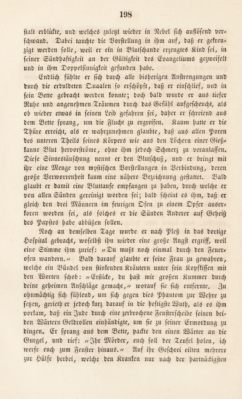 ftalt erbltcfte, unb weld;eS ple^t wteber tu Diebel ftd) attflöfenb oer# fchwaitb. ®abct taud;te ble Vorftellung tn Ihm auf, baß er gefreut jlgt werben folle, wett er ein tn Vlutfd;anbe erzeugtes ^t'nb fei, tn feiner ©ünbpafttgfcü an ber ©ültfgfelt beS ©oangellumS ge$wcifelt unb tn Ihm Doppelftmugfelt gefunbeit l)abe. ©ttblld; füllte er ftd; burd; ade bisherigen Slnftrengungen unb burcp bte erbulbeten Dutaalen fo erfd;bpft, baß er elnfd;llef, unb tn fetn Vette gebrad;t werben fonnte; bod; halb würbe er aus tiefer Oiujw unb angenehmen träumen burd; baS ©efül;l aitfgefd;eud;t, als ob wteber ctwad tn feinen £elb gefahren fet, baher er fd;ret'enb aus bem Vette fprang, um bte glud;t p ergreifen. &aum hatte er bte £fmre erreld;t, als er wahrpttehmen glaubte, baß aus allen ^3oren beS unteren Shells frineS Körpers wie aus beit £bd;ent einer ©leß# !anne Vtut hmworftrbme, ohne t'htn febod; ©d;nter$ 511 oeraitlaffen. Dlefe ©tnneStäufd;ung nennt er beit Vlutfchuß, unb er bringt tntt ihr eine beenge 001t mt;ftlfd)en Verkeilungen tn Vcrbtnbung, bereu große Verworrenheit faum eine nähere Ve§etd;nung geftattet. Valb glaubt er bamt't eine Vluttaufe empfangen p fmrim, burd; weld;e er pon allen ©ünben gereinigt worben fet; halb fd;etnt es t'hm, baß er gletd; ben bret Scannern Im feurigen Dfen p einem Opfer auSer* foren worben fei, als fold;eS er bte ©üttben Zuberer auf ©eheiß beS -J)apfteS fmfre abbüßen follen. 9tod) an bemfelben Dage würbe er nad; $leß tn baS borttge £wfpltal gebrad;t, wofelbft lim wteber eine große 2lngft ergriff, well ettte ©tim me tfjm prlef; //Du mußt noch rinmal burd; ben gen er# ofen wattbern. Valb barauf glaubte er feilte grau p gewahren, weld;e etn Vünbel oon ftütlenben Kräutern unter fein ^opfftjfen mit ben Porten fd;ob: // ©rftt'cfe, bu hafl mir großen Kummer burd; bellte geheimen 2lnfd;läge gemad;t, worauf fte ftd; entfernte, 3u ohnmächtig ftd; fühlettb, um ftd) gegen bteS Phantom 5m: VSehve ju feigen, gerlcth er febod; fur^ barauf ln bte fwfttgfte äöutp, als eS ll;m porfam, baß ein gube burd; eine ^erbrochene gcnfterfd;elbe feinen bet# ben äöärtern ©elbrollen rinhänbtgte, um fte p feiner ©rmorbung p btngcn. ©r fprang auS bem Vette, padte ben einen härter an ble ©ttrgel, unb rief: //3$r SWorber> eud; foll ber Deufel holen, td; werfe eud; pm genfter ImtauS. 2luf t'l;r ©efd;rel eilten mehrere pr £ülfe hovbel, weld;e ben Traufen nur nad; ber p-artnäcflgften