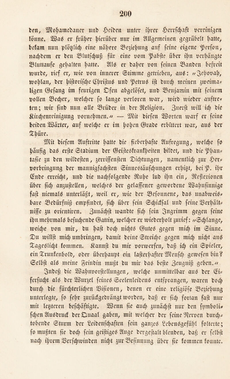 ben, Sflohamebaner unb pctbctt unter tprer perrfchaft ocreintgen fonne. 2öad er früher hierüber nur tm Allgemeinen gegrübelt patte, befam nun ptö^ftcp eine nähere 23e$tehung auf feine eigene Werfen, nadtbem er ben 33tutfcpug für eine uom 5) ab ft e über t’fm oerbangte SB luttaufe gehalten patte. Aid er bat;er uon feinen SBanben befreit mürbe, rief er, tute uon innerer ©ttmme getrieben, aud: //Segora!;, wohlan, ber ptflortfcpe Sprijtuö unb betrug ift burrf) meinen jtoeima* Itgen ©efang tm feurigen Ofen abgcXöfet, unb Benjamin mit feinem uollen SBecger, welcher fo lange oerloren mar, tuirb tuieher auftre* ten; tuir finb nmt alle SBrüber in ber Religion. 3 a er ft tutd tep bie ^irchenretntgung uornehmen*// — SDüt btefen Porten tuarf er feine beiben härter, auf treldte er tm gogen @rabe erbittert tuar, aud ber 5Tpure. SDitt btefem Auftritte patte bie fteberpaftc Aufregung, tueTcpe fo pättftg bad erfte ©tabtum ber ©etgedfranfheiten bitbet, unb bie ^3{>an* tafte $u ben tuiibeften, jerrtffenften Dickungen, namentlich jur per* uorbrtngung ber manntgfadjgen ©tnnedtaufd;uugen er pißt, bei SJ3. tpr Cntbe erregt, unb bie nad;folgenbe Rüge lub tpn ein, Reflexionen über ftep anjujletten, tueXcpes$ ber gelaffener getuorbene 3ßa|mftnn{ge faft ntemald unterlagt, tuet! er, tute ber ^Begonnene, bad unabtuet'd* bare SBebürfnig empfindet, ftdp über fein ©cptcffal unb feine 33erpäXt^ niffe $u orientiren. 3nnäd;ft tuanbte fug fein Sngrimm gegen feine if)n mehrmals befuegenbe ©attin, tueld;er er tuteberholt jurtef: //©cglange, lueicpe uon mtr, bu gaft boch nieptö ©uted gegen mich tm ©inne. Du iutllft mich umbringen, bamtt betne ©tretege gegen mich ^ept and Dagedlt'cgt fommen. $annft bu mir uortuerfen, bag ich ein ©pteler, ein Drunfenbolb, ober überhaupt ein lafterhafter -ättenfeg getuefenbtn? ©elbft ald meine getnbtn mugt bu mir bad befte 3eugntg geben.// 3nbcg bie äßagnoorftellimgen, tueld;e unmittelbar aud ber ©t* ferfuept ald ber 2Öur$el fetned ©eelenlet'bend entfprangen, tuaren bod; burtg bie furegterlügen SBiftonen, benen er eine reltgtofe SBestegung unterlegte, fo fehr $urücfgebrangt tuorben, bag er ftep fortan faft nur mit letzteren befepäftigte. 3öenn fte aud) jttnad;ft nur ben fpmbolt* fd;en Audbrucf berDuaal gaben, mit tueXcper ber feine Renten bureg* tobenbe ©türm ber ^etbenfepaften fein ganjed £ebendgefügl folterte; fomugten fte bod; fein getjttged Auge bcrgejfolt blenben, bag er felbft nach tprem SBerfcptutnben niept §ur SBeftnnung über fte fommen fonnte.