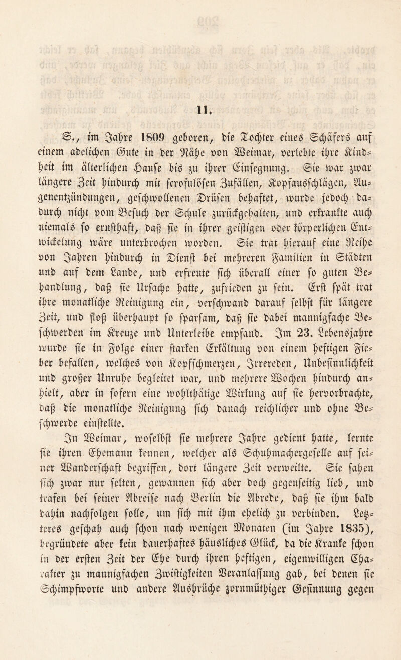 !!♦ •©*, tm 3a^re 1809 geboren, bt'e £ocßter eines 0d;äfers auf einem abeltchen @ute in ber %lätye non SSetmar, oerlebte ißre Äinb* beit im älterlichen Tarife bis $u ißrer Grtnfegnung, (Sie mar jwar längere 3eit fünbwch mit fcrofulbfen 3ufällen, ^opfaugfchlägen, Slu? genent$itnbungen, gefd;mollenen Prüfen behaftet, mürbe febod; ba* burd; müßt oom 23efud; ber 0d;ule §urüdgehalten, unb erfranfte auch niemals fo ernftpaft, baß fte in ißrer geizigen ooer forderlichen 0nt* midelung märe unterbrod;en morben. 0ie trat hierauf eine ^eiße oon fahren ßinburcß in £>tenß: bei mehreren gamilien in 0täbten unb auf bem £anbe, unb erfreute ftd) überall einer fo guten 23e* ßanblung, baß fte Urfacße patte, sufrtefcen ju fein, 0rft fpät trat ihre monatliche Reinigung ein, oerfd;manb barauf felbft für längere 3eit, unb floß überhaupt fo fparfam, baß fte babei manntgfad;e 23e* fcßmerben tm ^reu^e unb Unterleibe empfanb, 3m 23, SebenOfaßre mürbe fte in golge einer ftarfen 0rfältuug oon einem heftigen gte* ber befallen, melcßed oon ^opffd^mer^en, Streben, Unbeftnnlidjfeit unb großer Unruhe begleitet mar, unb mehrere 3Bod;en ßütburch an* hielt, aber in fofern eine moßltßätige 28irfung auf ft'e ßeroorbracßte, baß bte monatliche Reinigung fiep banach reid;lid;er unb ohne 23e^ fd;merbe etnftellte. 3u SÖeimar, mofelbft fte mehrere 3ßßve grient patte, lernte fte tpren Grßemann fennen, melcper alb 0d;upmachergefelle auf fei¬ ner 2Öanberfd;aft begriffen, bort längere 3eit oermeilte, 0te faßen ftd) jmar nur feiten, gewannen ftd; aber bod; gegenfeittg lieb, unb trafen bei feiner 2lbretfe nach Berlin bie 21brebe, baß fte ißm halb baßin nacßfolgen folle, um fid; mit ißm eßelid; ju oerbtnben, £e$* tereb gefcpaß auch fd;on nach wenigen Monaten (im 3^hre 1835), begrünbete aber fein bauerßafteb pauelicpe^ @lücf, ba bte Traufe feßon in ber erften 3oit ber 0ße burdß tprert heftigen, eigenwilligen (5pa^ rafter $u mannigfad;en 3wiftigfeiten Seranlaffung gab, bei benen fte 0d;impfworte unb anbere 5Xwdprücpe ^ornmüthtgev ®eftnnung gegen