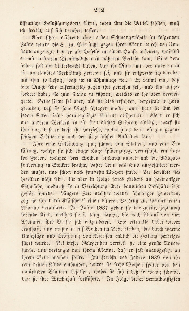 öffentliche ©etufHgung^orte führe, wop ihm bte Vtiftel fehlten, muß td) freilich auf fleh beruhen taffen* Hber fchon mährenb ihrer erften ©chwangerfchaft im folgenben Sahre mürbe bte ©. ^ur (Eiferfucht gegen ihren 3ttamt burch ben Um- ftanb angeregt baß er alb <25efeUe in einem £aufe arbeitete, mofelbft er mit mehreren Dienftmäbchen in näheren Verleim fam* (Eine her*« feiben foll ihr h*nterbrad)t haben, baß t'hr Viann mit ber anberen in ein unerlaubtes Verhältniß getreten fet, unb fte entzweite ftd; barüber mit ihm fo Iwfttg, baß fte in Dhnmacht ß'el* (Er räumt ein, baß jene Viagb fehr aufbringlid) gegen ihn gewefen fei, unb ihn aufge* fordert Babe, fte §um Van^e $u führen, weld)eb er if;r aber oermei* gerte. ©eine grau fei aber, alb fte bieb erfahren, bergeftalt in 3ont geraffen, baß fte jene Vcagb fddagen wollte; and'» l)töz *hm be* febem ©treit feine ooraubgefegte Untreue aufgerüeft* Söenn er ftd) mit anberen Leibern in ein freunblid)eb ©efpräd; entließ, warf fte ifm oor, baß er bt'efe ißr ^or^tefe, moburd) eb benn oft jur gegen^ fettigen (Erbitterung unb ben ärgerlid)ften Huftritten fam* 3hre erfie (Entbinbung ging fd)wer oon ©hatten, unb eine (Er* fältung, welche fte ftd) einige £age fpäter ju^og, oerurfad)te ein ftar- feb gieber, melcßeb brei 2Sod)en füttburd) anlnelt unb bie Vcild)ab* fonberung in ©toefen brachte, baßer benn bab Äinb aufgefüttert wer* ben mußte, unb fefon nad; fünfzehn 2öod)en ftarb. ©ie betrübte ftd; hierüber nicht fehr, litt aber in golge feneb gt'eberb an fwrtnäcft'ger ©d)Wäd)e, woburch fte in Verrichtung ißrer häuslichen @efd)äfte fefr geftört mürbe* längere 3rit nad)her mieber fd)wanger geworben, gog fte ftd; burch Mätfcherei einen bitteren Verbruf ^u, weld)er einen Hbortub oeranlaßte* 3m 3nfre 1837 gebar fte bab zweite, fegt nod) lebenbe fttnb, weld)eb fte fo lange fäugte, bis nach Hblauf oon wer Monaten ifre Vrüfte ftd) entjünbeten* ©ie erfranfte babei wteber ernftfaft, unb mußte an eilf Wochen im Vette bleiben, btb burd) warme lltnfd)läge unb (Eröffnung oon Hbfceffen enbltd) bie Teilung l>erbeige- führt würbe. Vet biefer Gelegenheit oerrtetf fte eine große Vobeb^ fureft, unb verlangte oon ifrem Vtanne, baß er faft unaubgefegt an ifrem Vette machen follte. 3nt ^erbfte beb 3^hreb 1839 oon ih¬ rem britten ^inbe entbuuben, würbe fte fed)b V$od)ert fpäter oon ben natürlichen Vlattern befallen, wobei fte ftd) inbeß fo wenig fd)onte, baß fte ihre SBirthfc^aft fortführte* 3n golge biefer oernad)läffigten