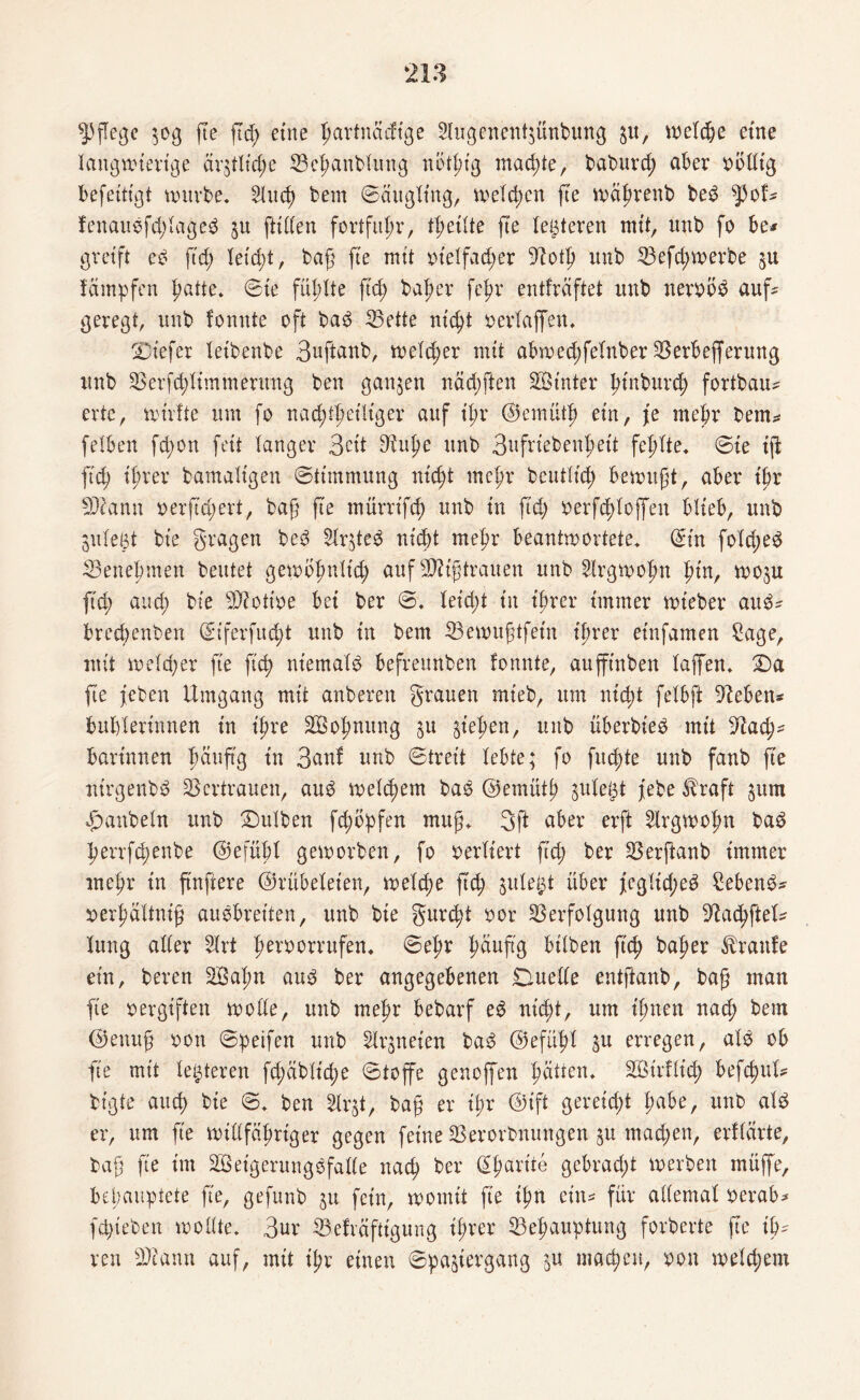 pflege 30g fte ftd> eine ^artnaeftge Slugenentjünbung 31t, wetd&e etite langwierige ärztliche Behandlung nötptg machte, baburd; aber oölltg befeitigt würbe. 2lud? bem ©äugling, welchen fte währenb bed spof* fenaudfd;laged 31t füllen fortfitpr, feilte fte festeren mit, unb fo be* greift ed ftd; leicht, baß fte mit oielfad;er -ftoth unb Befd;werbe 3U fämpfen hatte. ©te füllte ftd; baßer fef>r entfräftet unb nerobd auf* geregt, unb fonnte oft bad ^Bette nicht oerlaffen. tiefer leihende 3uftanb, welcher mit abwed;felnber Berbefferung unb Berfchlimmentng ben ganjen näd;ften Sinter hindurch fortbau* erte, wirfte um fo nachtteiliger auf t’l;r ©emütj? ein, je mehr dem* feiben fd;on feit langer 3ctt 9^uf>e unb 3ufriebenf)eit fehlte* ©te ift fid) i^rer bamaligen ©timmung nicht mehr beutlich bewußt, aber tbr Sftann oerftd;ert, baß fte tnürrifch unb in ftd; oerfdflojfen blieb, unb julegt bte gragen bed Str3ted nicht mehr beantwortete, ©in fold;ed Benehmen beutet gewbhnlt'd; auf Mißtrauen unb Slrgwoßn f>in, W03U fid; and; bte Biott'oe bei ber ©. leid;t in ihrer immer wieder and* brechenden ©iferfitd;t unb in bem Bewußtfetn ißrer einfamen Sage, mit welker fie fich niemald befreunben fonnte, auffinben taffen. Da fte feben Umgang mit anberen grauen mieb, um nicht fetbft Sieben* buhlerinnen in ihre Soßnung 31t §tehen, unb überbied mit 3dad;* darinnen häufig in 3anf unb ©treit lebte; fo fitste unb fanb fte ntrgenbd Vertrauen, aud welchem bad ©emütß 3ule£t febe ^raft 311m Raubein unb Dulden feßbpfen muß. 3ft aber erft 2lrgwofm bad herrfchenbe ©efüßl geworben, fo verliert ftd; ber Berftanb immer mehr in ftnftere ©rübeleien, welche fuß 3ule£t über jeglid;ed Sehend* oerßältntß audbreiten, unb bte gurtßt oor Verfolgung unb 3dachftel* lung aller 5lrt ßeroorrufen. ©el;r häufig bilden ftd? baher Traufe ein, beren Saßn aud ber angegebenen Duelle entftanb, baß man fte oergiften wolle, unb mehr bebarf ed nicht, um ihnen nach bem ©enuß oon ©peifen unb Ur3neien bad ©efüßl 3u erregen, ald ob fie mit letzteren fd;äbltche ©toffe genoffen hatten. Südlich befchul* bigte auch bte ©. ben Slrjt, baß er t'l;r ©t'ft gereicht habe, unb ald er, um fte willfähriger gegen feine Verordnungen 3U mad;en, erllärte, baß fie int Setgerungdfalle nach her ©ßarite gebracht werben müffe, behauptete fte, gefunb 31t fein, womit fie ißn ein* für allemal oerab* feßieden wollte. 3ur Befräfttgung ihrer Behauptung forberte fte iß* reu Beamt auf, mit ißr einen ©pastergang 3U machen, oon weld;em