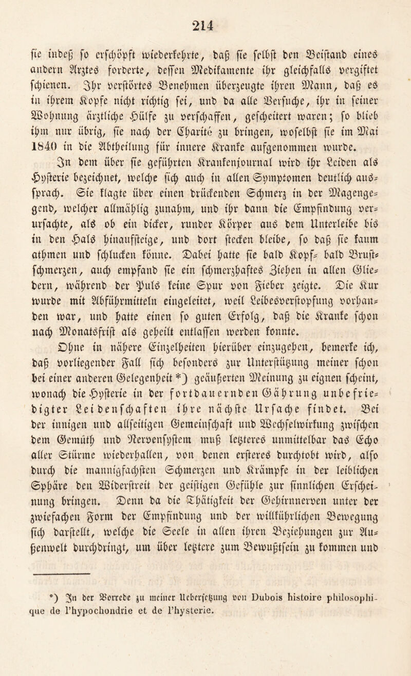fte tnbeß fo erfdwpft wieberfeprte, baß fte fclbft ben 33etflanb eiltet aitbern 2Ir$teb forberte, beffen SRebtfamente ipr gleicpfadb vergiftet fcptenen. 3pr verftorteö 23enepmen überzeugte tpren Sttaitn, baß eb tu ipr ent Stopfe ntcpt rtcptt'g fei, unb ba ade 33erfucpe, ipr tu ferner Söopnung är$t(tcpe £m(fe §u *>erfcpaffen, gefcpeitert waren; fo blieb tprn nur übrig, fte na cp ber Gparite 31t bringen, wofelbft fte im 2)cat 1840 tu bte 2lbtpeihmg für innere Traufe aufgenommen würbe. 3n bent über fte gefüprten ^rattfenfournal wirb tpr Sctben alb $pfterie be&eicpnet, welcße fiep aucp tu aden ©pmptomen beutltd; aub* fprad;. ©ie flagte über einen brücfenbett ©cpmerj tu ber SDiagenge* genb, welcpet admäplig junapm, unb tpr bann bte ©mpßnbung rer* urfad;te, alb ob ein btder, rnnber Körper aub bem UnterXetbe btb tu ben |)alb ptnaufjletge, unb bort fteden bleibe, fo baß fte faurn atpmen unb fcpluden fönne. £)abei patte fte batb $opf* halb 23ruft* fcpmer^en, aucp empfanb fte ein fcßmer^pafteb 3tepen tu aden @lie* bem, wäprenb ber ^ulb feine ©pur ron gteber zeigte. Die $ur würbe mit SXbfüprmittetn eingebettet, wett Seibebberftopfung rorpan* ben war, unb patte etnen fo guten ©rfolg, baß bte Traufe fd;on itacp Sftonatbfrtft alb gepeilt entlajfen werben fonnte. £)pne tn ncipere ©in$elpeiten pterüber etnjugepen, bemerie icp, baß rorltegenber gad ftcp befonberö $ur Unterftü^ung meiner fd;on bet einer anberen ©clegenpcit *) geäußerten Meinung ju eignen fcpeint, wonacp bte £n;fterie in ber fort bau er nb en ©äprung unbefrie* btgter £et benfcpa ften tpre na cp fte Urfad;e ftnbet. 33ei ber innigen unb adfeitigen ©emeinfcpaft unb Söecpfelwirfurtg jwtftpett bem ©emutp unb 5terrenfpftem muß legtereb unmittelbar bab ©cpo ader ©türme wteberpaden, ron benen erftereb burd;tobt wirb, atfo burcp bte mannigfacpften ©cpmer^en unb Krämpfe in ber leiblicpen ©ppare ben SBiberjireit ber geiftigen ©efüple $ur fmnltcpen ©rfcpet> 1 ttung bringen. £)enn ba bte £pätigfett ber ©eptrnnemen unter ber ZWtefadpen gorm ber ©mpftnbung unb ber wtdfüpriicpen Bewegung ftcp barftedt, weld;e bte ©eeXe in aden ipren 33e$tepungen $ur 5lu* ßenwelt burcpbringt, um über Keltere jum 23ewußtfetu $u fommen unb •) ^^rrebe ja meiner Ucberfc^ung boii Dubois histoire philosophi- que de l’hypochondrie et de l’hysterie.