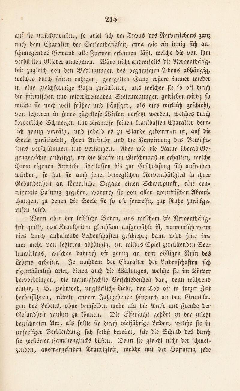auf fte gurütfjuwtrfen; fo artet gtg ber Xppitb beb 9?eroenlebenb gan$ uutg bem ßgarafter ber ©eclentgätlgfelt, etwa wie ein innig g$ atu fd;mtegcnbeb ©ewanb alle gönnen erlernten lägt, welche bte oon tgtn oergüllten ©Heber annegmen. Söäre ntd>t aubrerfeltb bte Steoentgatig* fett äuglet tg oon ben Vebtngungen beb orgattlftgen Sebent abhängig, wclcgeb burtg feinen ruhigen, geregelten ©ang elftere immer wleber in eine gleichförmige Vagtt jurücfleitet, and welker fte fo oft burtg bte gürmt'fd;en unb wtberftreltenben ©eelenregungen getrieben wirb; fo mügte fte nod) wett früher unb gäugger, alb bteb wt'rfltcg geftglegt, oon legieren tn jenes ^ügellofe Sßtrfen oerfegt werben, welcgeb burtg förperlttge ©egmerjen unb Krämpfe feinen franfgaften Gfgarafter beut* Heg genug oerrätg, unb fobalb eb $u ©taube gefommen tft, auf bi'e ©eele jurücfwtrft, Igren 2lufntgr unb bte Verwirrung beb Vewugt* fetnb oerftgltmmert unb oerlängert. 2lber wie bte 5Ratur überall ©e* gengewiegte anbringt, um bte Kräfte im ©lettgmaag $u erhalten, weltge igrem eigenen Antriebe überlaffen btb juv ©rfcgöpfuug gtg aufretben würben, fo gat ge autg fetter bewegltd;en 9teroentgätigfeit tu igrer ©ebunbengelt an förperlttge Drgane einen ©cgwerpunft, eine een« tripetale Haltung gegeben, wobureg ge oon allen ercentrlftgen 2lbwei* jungen, §u benen bte ©eele ge fo oft fortreigt, jur 9tuge gurüefge- rufen wtrb. Vbenn aber ber leibliche Voben, and weltgem bte Dleroentgatlg* fett quillt, oon ^ranfgelten glettgfam aufgewühlt lg, namentltd; wenn bieb burtg angaltenbe Selbenftgaften geftglegt; bann wtrb fene tm* mer megr oon letzteren abgängig, ein wtlbeb ©pt'el ^errüttenben ©ee* lenwirfenb, weltgeb babureg oft genug an bem oölligen 9futn beb Sebenb arbeitet» 3e natgbem ber @garafter ber Selbenftgaften ftc^ etgenfgümlttg artet, bieten autg ble 2Btrfungeu, weltge ge tm Körper geroorbrtngen, ble mannlgfacgfte Verfcgt'ebengett bar; benn wägrenb einige, 3. V. Heimweg, unglücflttge Stebe, ben Xob oft in furjer 3ett gerbeifügren, rütteln anbere 3agr$egenbe gtnburtg an ben ©runbla- gen beb Sebenb, ogne bemfelben megr alb bte $raft unb gfreube ber ©efunbgelt rauben $u fbnnen. £)te ©iferfuegt gegört $u ber gule^t bejeugneten Slrt, alb follte ge burtg oielfägrige Selben, weltge ge in unfeeltger Verblenbung fltg felbg bereitet, für bte ©tgulb beb burtg ge jergßrten gamilienglücfb bügen* £)enn ge glelcgt nttgt ber fd;met* jenben, aubmergelnben Xraurigfeit, weltge mit ber Hoffnung febe
