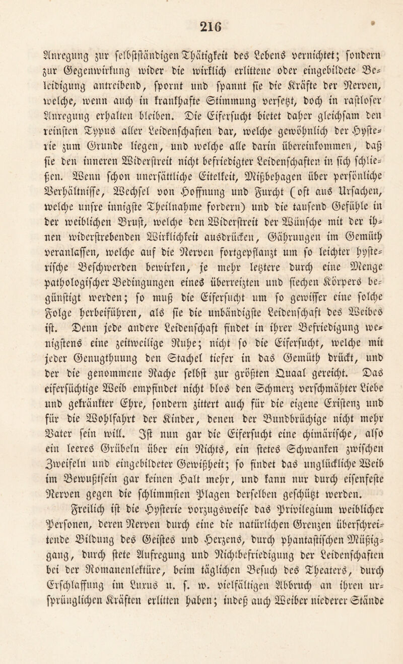 Anregung ftr felbftftänbigen Sdmttgfeti beb Sebent vernichtet; fonbern inx ©egenwrirfung nuber bie wirtlich erlittene ober etngebilbete 53e^ letbtgung antreibenb, fpornt unb fpannt fte bte Kräfte ber Heroen, welche, trenn and; in franfpafte ©ttmmung verfemt, bod; in raftlofer Anregung erhalten Bleiben, £)ie (Siferfu^t Bietet baf>er gleichfam ben reinfien $Tt;pub aller Seibenfdjaften bar, treibe gewöhnlich ber £n;fte* aie jum ©runbe liegen, unb welche ade barin überetnfommen, bafj fte ben inneren SBiberftreit nid;t Befrtebt'gter Setbenf^aften in fid; fc$tie* fett. Sßettn fc^on unerfattlidje ©itelfeit, SDitf behagen über perfönltche SSer^ältniffe, 5öed;fel von Hoffnung unb gurd;t (oft aub Urfad;en, weld;e unfre innigfte ^fteilna^me forbern) unb bte taufenb ©efülfe in ber weiblichen 53ruft, weld;e ben SBiberftreit ber SÖünfcjje mit ber ih¬ nen wtberftrebenben 28irflid>feit aubbrüdett, Währungen im ©emüth veranlaffen, n>eXc^e auf bte Heroen fortgepflanf um fo leichter fypfte* rifebe 53efchwcrbeu bewirten, je mehr legiere burch eine SDlenge pathologifcher 53ebingungen eineb überreifen unb jtechen törperb be^ günftigt werben; fo mufj bte ©t'ferfu d;t um fo gewiffer eine foldje golge h^beifübren, alb fte bie unbdnbigfte £etbenfd;aft beb SÖeibeb tft, £)enn febe attbere Seibenfdtaft ftnbet in ihrer 55efriebigung me* nigftenb eine zeitweilige 9tuhe; nicht fo bte ^tferfudf, welche mit feber ©enugthuung ben ©tachel tiefer tn bab ©ernüth brüdt, unb ber bte genommene 9tache felbft ^ur größten £luaal gereicht. £)ab eifersüchtige 5öeib empftttbet nicht blob ben ©chmerj verschmähter Siebe unb gekaufter ©hre, fonbern zittert auch für bie eigene ©rijfenj unb für bie Wohlfahrt ber ^tnber, betten ber 53unbbrüchige nicht mehr Später fein will* 3ft nun gar bie ©ferfucht eine c^tmartfc^e, alfo ein leereb ©rübeln über ein 9h'd;tb, ein fielet ©d;wattfen jwt'fchen 3weifeln unb etngebilbeter ©ewtfjwit; fo ftnbet bab unglüdlid;e äöetb im 33ewuftfein gar feinen £alt mehr, unb fann nur burch eifenfefte Heroen gegen bte fdfimmjten plagen berfelbett gefd;ügt werben. greilich ift bte £n;fterie vorftgbwetfe bab sJ)rivtlegtutn weiblicher ^perfonen, bereit Heroen burch eine bie natürlichen ©rennen überfd;rei* tenbe 33ilbung beb ©etfteb unb #er$enb, burch Phantaftifd;en SMft'g* gang, burch ftete Aufregung unb 9?id;tbefrtebtgung ber £eibenfd;aften bet ber Dtomanenleftüre, beim täglichen 53efud; beb ^heatev^/ burch ©rfchlaffung im Sttrub u. f. w. vielfältigen Abbruch an ihren ur* fprüttglichen Kräften erlitten paben; tnbef aud; SBeiber ttteberer 0tänbe