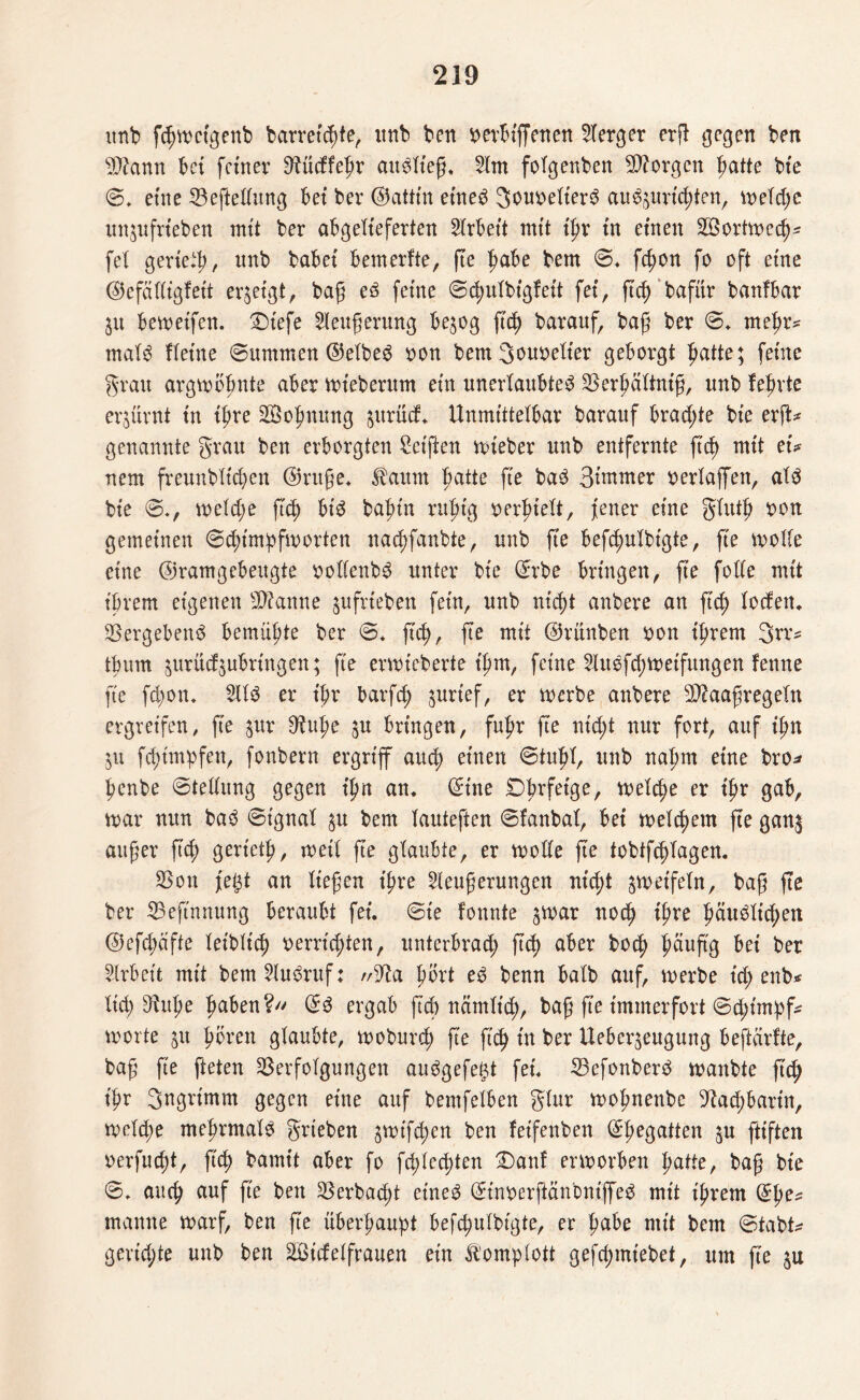 unb fdjwctgenb barret^te, imb ben verbiffenen 2Terger erfl: gegen ben Afternn bet feiner 9^ücffe|>r auditeg, 21m folgenben borgen patte bte 0. eine Veftellung bet ber ©attin etned 3ou\>eXter^ au^tm'c^ten, weldw unjnfrteben mtt ber abgelieferten Slrbett mit t'pr in einen ^Öortwed)- fei geriet, nnb habet bemerfte, ge habe bem 0* fegon fo oft eine ©efälligfett erzeigt, bag ed feine 0d)itIbtgfeit fei, geh bafür banfbar 31t bereifen. £)tefe 2Ieugerung be$og fiep barauf, bag ber 0* mehr* mald Heine 0ummen ©elbed von bem Souvelter geborgt patte; feine grau argwöhnte aber wieberum ein unerlaubte^ Verpälinig, unb feprte erzürnt tu ihre 2Sopnung 3itrüd, Unmittelbar barauf bradge bte erg* genannte grau ben erborgten Reiften wteber unb entfernte g'cp mtt tu nem freunblupen ©rüge, JXaum Tratte fte bad 3intmer verlaffen, ald bie 0«, weld;e g(p bid bapin ruhig verfielt, Jener eine glutp von gemeinen 0cbimpfworten nadganbie, nnb fte befcpulbigte, fie wolle eine ©ramgebeugte vollenbd unter bie ©rbe bringen, fte folle mtt ihrem eigenen tarnte jufrt'eben fein, unb nicht anbere an ftc^ loden. Vergebend bemühte ber 0* ftd), fte mtt ©rünben von ihrem 3rr* thum 3urnd3ubrtngen; fte erwicberte t'hm, feine 2Iudfd;weifungen fettne fte fd;on. 2lld er ihr barfch 3urief, er werbe anbere Sftaagregeln ergreifen, fie jur SRuhe 3U bringen, fuhr fte nicht nur fort, auf ihn 31t fepimpfen, fonbern ergriff auch einen 0tuhl, unb nahm eine bro* henbe 0tellung gegen t'pn an, ©ine Dprfetge, weld;e er ihr gab, war nun bad 0tgnal 3n bem lanteften 0fanbal, bei welkem fte gan$ auf er geh gert'etp, weil fte glaubte, er wolle fte tobtfcplagen. Von Jetg an liegen ihre 2leugerungen nicht swetfeln, bag fte ber Veftnnung beraubt fei. 0te fonnte 3War noch tpre päudlicpen @efd;afte leiblich verrichten, unterbrad; ftd) aber hoch päugg bet ber Arbeit mit bem 2Iudruf: //Va port ed benn halb auf, werbe xd) enb* lid; DM;e haben?/' ©d ergab geb nctmltd), bag fte immerfort 0d;tmpf* Worte 31t hören glaubte, woburd; ge ftch tn brr Ueber3engung beftarfte, bag fie fteten Verfolgungen audgefetg fei, Vefonberd wanbte geh ihr 3ngrtmm gegen eine auf bentfelben glur wohnenbe 9?ad;barin, weld;e mehrmald grieben 3Wtfd;en ben feifenben ©begatten 3U giften verfuept, geh bamit aber fo fcplecpten £)anf erworben patte, bag bte 0. auch auf ge ben Verbaut etned ©inverftänbntged mtt t'hrem ©he* manne warf, ben fte überhaupt befd;ulbigte, er pabe mit bem 0tabt* gevid;te unb ben äGt'delfrauen ein Komplott gefchmt'ebet, um ge 3U