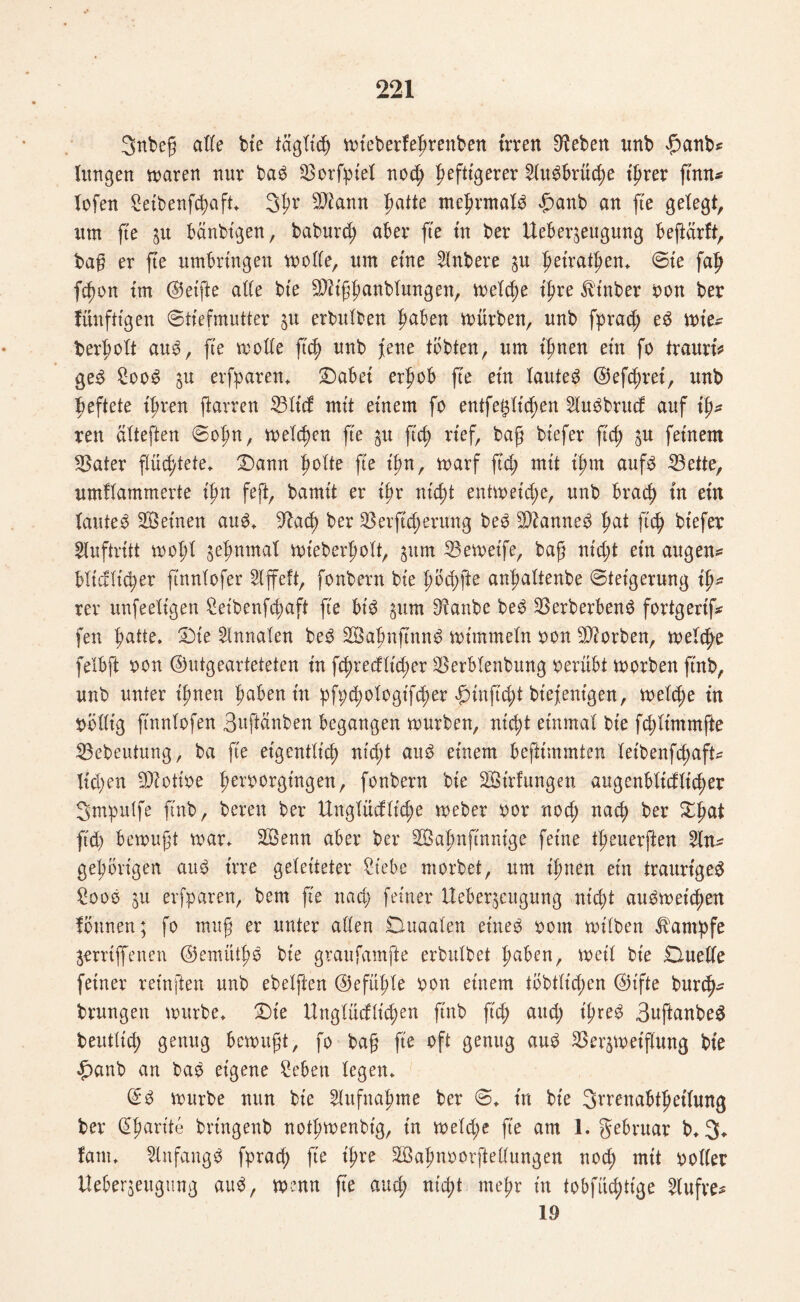 3nbeg atte bte täglidj mteberfepenben irren Sieben imb hanb* langen maren nur bad $orfpiel nod) heftigerer 2(udbrücp ihrer g'nn* lofen Seibenfd;aft> 3p SJiann hatte mepmald £anb an fte gelegt, um fte p bänbt'gen, baburd; aber fte in ber Ueber^eugung beftcirft, bag er fte umbringen motte, um eine Rubere ju ptratpn. ©ie fah fcpn im ©etfte atte bie SDh'gpnblungen, melcp ihre Stüber oon ber fünftigen ©tiefmutter $u erhüben pben mürben, unb fprad; ed mte~ berplt aud, fte motte ftch unb jene tobten, um ipen ein fo traurt* ged Sood $u erfparett. Dabet erpb fte etn tautet ©eftpei, unb heftete ipen ftarren 33ttcf mit einem fo entfestigen Hudbrud: auf tp ren cttteften ©op, melden fte gu ftd) rief, bag btefer ftch bn f««cm *Bater ppete. Dann plte fte tp, marf ftd; mit ipn aufd 53ette, umttammerte ip feft, bamit er ip ntcp entmetd;e, nnb brad) in ein tautet ^Seinen aud. 9tad) ber 23erftd;erung bed Sgianned pt ftch btefer Auftritt mot;t ^epmat mieberptt, jitm 33emeife, bag nicht etn äugen* bliäütcpr ftnntofer Slffeft, fonbern bte pd;fte anpttenbe ©teigernng ip rer nnfeetigen Seibenfcpft fie bid ^um ^anbe bed Verderbend fortgertf* fen hatte. Die Annalen bed VSaptjutnd mimmetn oon korben, mepe felbft oon ©utgearteteten in fcpecflid;er Verblendung oerübt morben ftnb, unb unter ipen pben in pfptplogifpr hinfid;t btpenigen, melcp in obttt'g ftnnlofen Bpanben begangen mürben, rticft einmal bte fcptmmfte Vebeutung, ba fte eigentlich nid;t aud einem befttmmten letbenfd;aft* liehen 'Diotioe proorgingen, fonbern bie Verfangen augenbtidüicpr 3mpu(fe ftnb, bereu ber Ungtüdtpe meber oor nod; naeg ber Dpt ftd) bemugt mar. 2Öenn aber ber 2öapfinntge feine tpnerften 2ln* geprt'gen aud irre geleiteter Siebe morbet, um ipten etn traurtged Sood $u erfparen, bem fie nad; feiner ileber^eugnng niep attdmetd;en founen; fo mag er unter atten Duaalen eined oom müden Kampfe $errtffenen ©emitip bie graufamfte erhübet pben, meit bie Duette feiner retnften nnb ebetften ©efüpe oon einem töbüid;en ©ifte burep brnngen mürbe. Die Unglücfttcpn ftnb fid; and; t'ped Buftanben beuütd) genug bemugt, fo bag fte oft genug aud Verseifung bte hanb an bad eigene Seben legen. ©d mürbe nun bte ^ttfnagme ber ©. in bte 3rrenabtpi(ung ber Sprite bringend notgmenbig, in metd;e fie am 1. gebrnar b. 3. laut. Slnfangd fprad; fie ipe SBapoorftettungen nod) mit ootter Ueber^eugtmg aud, menn g’e and; nicht mep in tobfüdpge 2(ufve- 19