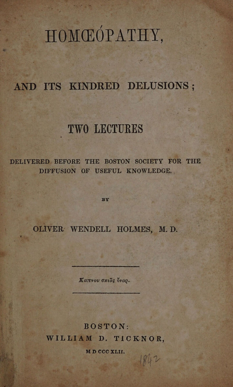 > HOM@OPATHY, AND ITS KINDRED DELUSIONS; TWO LECTURES - DELIVERED BEFORE THE BOSTON SOCIETY FOR THE DIFFUSION OF USEFUL KNOWLEDGE, BY OLIVER’ WENDELL HOLMES, M.D. Kamvov oxvas dvag. WA BOSTON: | WILLIAM D. TICKNOR, MD CCC XLII. y Petal ais 1py uv >