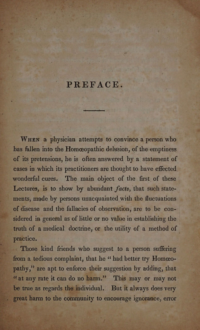 cee > PREFACE: a, hae oe a ; 4 of its pretensions, he is often answered by a statement of. err derful cures. ‘The main object of the first of these | Lectures, is to show by abundant facts, that such Histo as ti sidered i in general as of little or no value in establishing the - truth of a medical doctrine, or the utility of a method of practice. a ~~ eer = _. Those kind friends who suggest to a person suffering ae are Ag to enforce their suggestion by adding, that — harm.” This may or may not dividual. But it always does very —