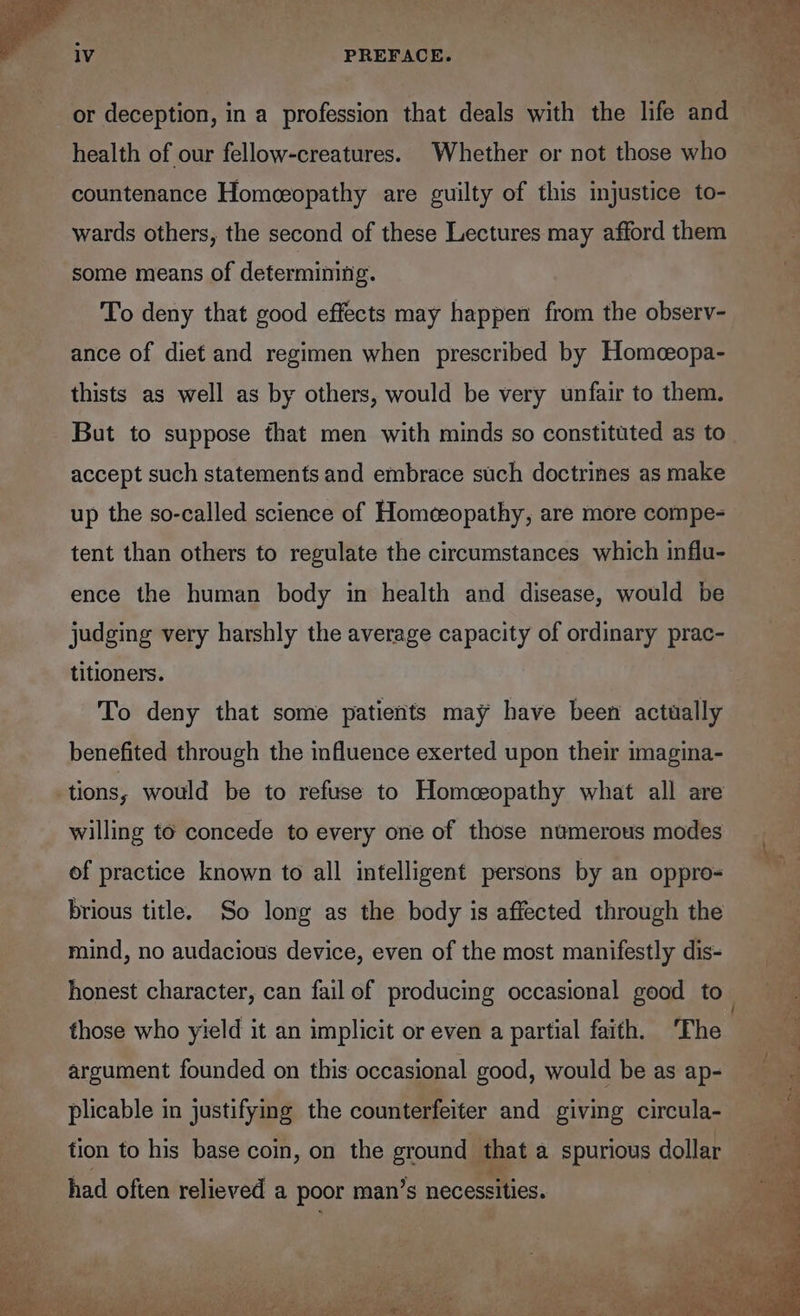 1V PREFACE. health of our fellow-creatures. Whether or not those who countenance Homeeopathy are guilty of this injustice to- wards others, the second of these Lectures may afford them some means of determining. To deny that good effects may happen from the observ- ance of diet and regimen when prescribed by Homceopa- thists as well as by others, would be very unfair to them. But to suppose that men with minds so constituted as to accept such statements and embrace such doctrines as make up the so-called science of Homeeopathy, are more compe- tent than others to regulate the circumstances which influ- ence the human body in health and disease, would be judging very harshly the average capacity of ordinary prac- titioners. To deny that some patietits may have been actually benefited through the influence exerted upon their imagina- willing to concede to every one of those numerous modes of practice known to all intelligent persons by an oppro- brious title. So long as the body is affected through the mind, no audacious device, even of the most manifestly dis- argument founded on this occasional good, would be as ap- plicable in justifying the counterfeiter and giving circula- tion to his base coin, on the ground — that a spurious dollar had often relieved a poor man ’s necessities.