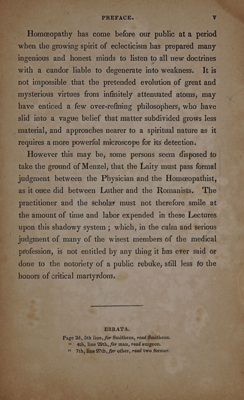 See _ PREFACE. © eb : Homeeopathy has come before our public at a period _ when the growing spirit of eclecticism has prepared many - % , ingenious and honest minds to listen to all new doctrines bi with a candor liable to degenerate into weakness. It is not impossible that the pretended evolution of great and ‘mysterious virtues from infinitely attenuated atoms; may _. have enticed a few over-refining philosophers, who have slid into a vague belief that matter subdivided grows less material, and approaches nearer to a spiritual nature as it requires a more powerful microscope for its detection. However this may be; some persons seem disposed fo take the ground of Menzel, that the Laity must pass formal judgment between the Physician and the Homeopathist, as it once did between Luther and the Romanists. The practitioner and the scholar must not therefore smile at the amount of time and labor expended in these Lectures upon this shadowy system ; which, in the calm and serious judgment of many of the wisest members of the medical profession, is not entitled by any thing it has ever said or done to the notoriety of a public rebuke, still less to the i honors of critical martyrdom, mf ERRATA. ea Page 3d, 5th line, for Smithens, read Smitheus. - ‘* 4th, line 29th, for man, read surgeon. “ 7th, line 27th, for gther, read two former.