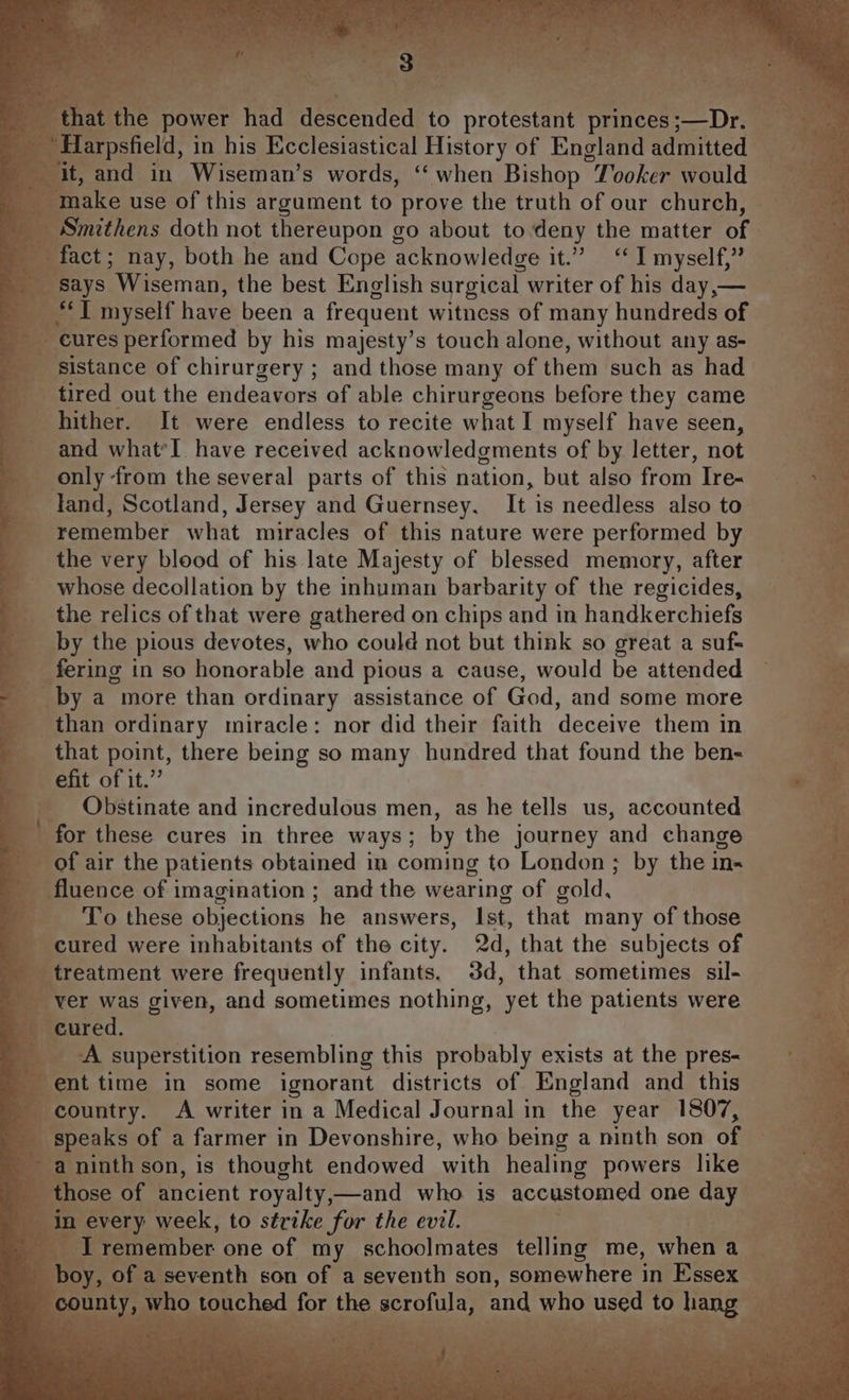 Ph iat al a OO a te t Vey ee Pe ry ke that the power had descended to protestant princes ;—Dr. make use of this argument to prove the truth of our church, Smithens doth not thereupon go about todeny the matter of fact; nay, both he and Cope acknowledge it.” ‘I myself,” says Wiseman, the best English surgical writer of his day,— cures performed by his majesty’s touch alone, without any as- sistance of chirurgery ; and those many of them such as had tired out the endeavors of able chirurgeons before they came hither. It were endless to recite what I myself have seen, and what’I have received acknowledgments of by letter, not only from the several parts of this nation, but also from Ire- land, Scotland, Jersey and Guernsey, It is needless also to remember what miracles of this nature were performed by the very blood of his late Majesty of blessed memory, after whose decollation by the inhuman barbarity of the regicides, the relics of that were gathered on chips and in handkerchiefs by the pious devotes, who could not but think so great a suf- fering in so honorable and pious a cause, would be attended by a more than ordinary assistance of God, and some more than ordinary miracle: nor did their faith deceive them in that point, there being so many hundred that found the ben- efit of it.” Obstinate and incredulous men, as he tells us, accounted for these cures in three ways; by the journey and change of air the patients obtained in coming to London ; by the in- fluence of imagination ; and the wearing of gold, To these objections he answers, Ist, that many of those cured were inhabitants of the city. 2d, that the subjects of treatment were frequently infants. 3d, that sometimes sil- ver was given, and sometimes nothing, yet the patients were cured. A superstition resembling this probably exists at the pres- ent time in some ignorant districts of England and this country. A writer in a Medical Journal in the year 1807, speaks of a farmer in Devonshire, who being a ninth son of those of ancient royalty,—and who is accustomed one day I remember one of my schoolmates telling me, when a boy, of a seventh son of a seventh son, somewhere in Essex :
