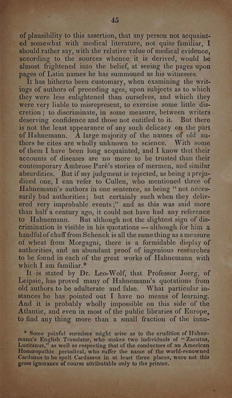 should rather say, with the relative value of medical evidence, according to the sources whence it is derived, would be almost frightened into the belief, at seeing the pages upon pages of Latin names he has summoned as his witnesses. It has hitherto been customary, when examining the writ- ings of authors of preceding ages, upon subjects as to which were very liable to misrepresent, to exercise some little dis- deserving confidence and those not entitled to it. But there is not the least appearance of any such delicacy on the part of Hahnemann. A large majority of the names of old au- thors he cites are wholly unknown to science. With some of them I have been long acquainted, and I know that their accounts of diseases are no more to be trusted than their contemporary Ambrose Paré’s stories of mermen, and similar absurdities. But if my judgment is rejected, as being a preju- diced one, I can refer to Cullen, who mentioned three of sarily bad authorities; but certainly such when they deliv- ered very improbable events;’’ and as this was said more than half a century ago, it could not have had any reference to Hahnemann. But although not the slightest sign of dis- crimination is visible in his quotations —- although for him a handful of chaff from Schenck is all the same thing as a measure of wheat from Morgagni, there is a formidable display of authorities, and an abundant proof of ingenious researches to be found in each of the great works of Hahnemann with which I am familiar.* It is stated by Dr. Leo-Wolf, that Professor Joerg, of Leipsic, has proved many of Hahnemann’s quotations from old authors to be adulterate and false. What particular in- stances he has pointed out I have no means of learning. And it is probably wholly impossible on this side of the Atlantic, and even in most of the public libraries of Europe, to find any thing more than a small fraction of the innu- * Some painful surmises might arise as to the erudition of Hahne- mann’s English Translator, who makes two individuals of ‘ Zacutus, Lucitanus,” as well as respecting that cf the conductors of an American Homeopathic periodical; who suffer the name of the world-renowned Cardanus to be spelt Cardamus in at least three places, were not this e Eade Ne tie BP ee ics | fb es Pn SC a Sa ota te ae Ri oe 73, ae