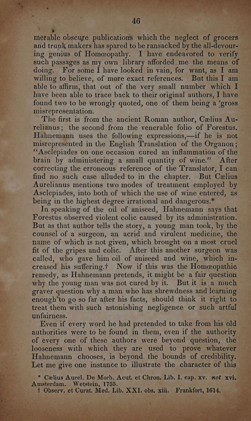 merable obscure ion which ne neglect of grocers 7 and trunk makers has spared to be ransacked by the all-devour- ing genius of Home@opathy. I have endeavored to verify ; such passages as my own library afforded.me the means of doing. For some I have looked in vain, for want, as I am a willing to believe, of more exact references. But thisT am able to affirm, that out of the very small number which I q have been able to trace back to their original authors, I have found two to be wrongly quoted, one of them being a 'gross a misrepresentation. ‘ aie The first is from the ancient Roman author, Celius Au- aa ee relianus; the second from the venerable folio of Forestus, a Hahnemann uses the following expressions,—if he is not x misrepresented in the English ‘Translation of the Organon; ae “‘Asclepiades on one occasion cured an inflammation of the a. brain by administering a small quantity of wine.” After i correcting the erroneous reference of the Translator, I can find no such case alluded to in the chapter. But Celius — Aurelianus mentions two modes of treatment employed by — Asclepiades, into both of which the use of wine entered, as being in the highest degree irrational and dangerous.* t In speaking of the oil of aniseed, Hahnemann says that. ae Forestus observed violent colic caused by its administration. But as that author tells the story, a young man took, by the counsel of a surgeon, an acrid and virulent medicine, the name of which is not given, which brought on a most cruel fit of the gripes and colic. After this another surgeon was P called, who gave him oil of aniseed and wine, which in- creased his suffering.t Now if this was the Homeopathic oa remedy, as Hahnemann pretends, it might be a fair question ~ - why the young man was not cured by it. But it is a much © graver question why a man who has shrewdness and ickeenelal enough’to go so far after his facts, should think it right to treat them with such astonishing ‘negligence or such artful unfairness. Even if every word he had pretended to take from we old authorities were to be found in them, even if the authority of every one of these authors were beyond question, the — looseness with which they are used to prove whateve Hahnemann chooses, is beyond the bounds of credibility. — Let me give one instance to illustrate the character of this. ia iii So See a Z Celius Aurel. De Morb. Acut. et Chron. Lib. I. cap. xy. not xvi. } Amsterdam. Wetstein, 1755..