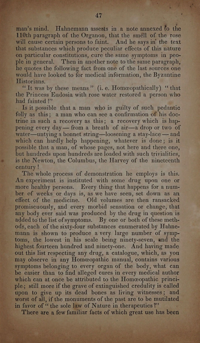 ihe F enh 110th paragraph of the Organon, that the smell of the rose will cause certain persons to faint. And he saysin the text that substances which produce peculiar effects of this nature on particular constitutions, cure the same symptoms in peo- ple in general. ‘Then in another note to the same paragraph, he quotes the following fact from one of the last sources one would have looked to for medical information, the Byzantine “Tt was by these means” (i.e. Homeopathically) ‘‘ that the Princess Eudosia with rose water restored a person who had fainted !” Is it possible that a man who is guilty of such pedantic folly as this; aman who can see a confirmation of his doc- trine in such a recovery as this; a recovery which is hap- pening every day — from a breath of air—a drop or two of water—untying a bonnet string—loosening a stay-lace — and which can hardly help happening, whatever is done; is it possible that a man, of whose pages, not here and there one, but hundreds upon hundreds are loaded with such trivialities, is the Newton, the Columbus, the Harvey of the nineteenth century ! The whole process of demonstration he employs is this. An experiment is instituted with some drug upon one or more healthy persons. Every thing that happens for a num- ber of weeks or days is, as we have seen, set down as an effect of the medicine. Old volumes are then ransacked promiscuously, and every morbid sensation or change, that any body ever said was produced by the drug in question is added to the list ofsymptoms. By one or both of these meth- ods, each of the sixty-four substances enumerated by Hahne- mann is shown to produce avery large number of symp- toms, the lowest in his scale being ninety-seven, and the highest fourteen hundred and ninety-one. And having made out this list respecting any drug, a catalogue, which, as you may observe in any Homeopathic manual, contains various symptoms belonging to every organ of the body, what can be easier than to find alleged cures in every medical author which can at once be attributed to the Homeopathic princi- upon to give up its dead bones as living witnesses; and worst of all, if the monuments of the past are to be mutilated in favor of “ the sole law of Nature in therapeutics?” There are a few familiar facts of which great use has been