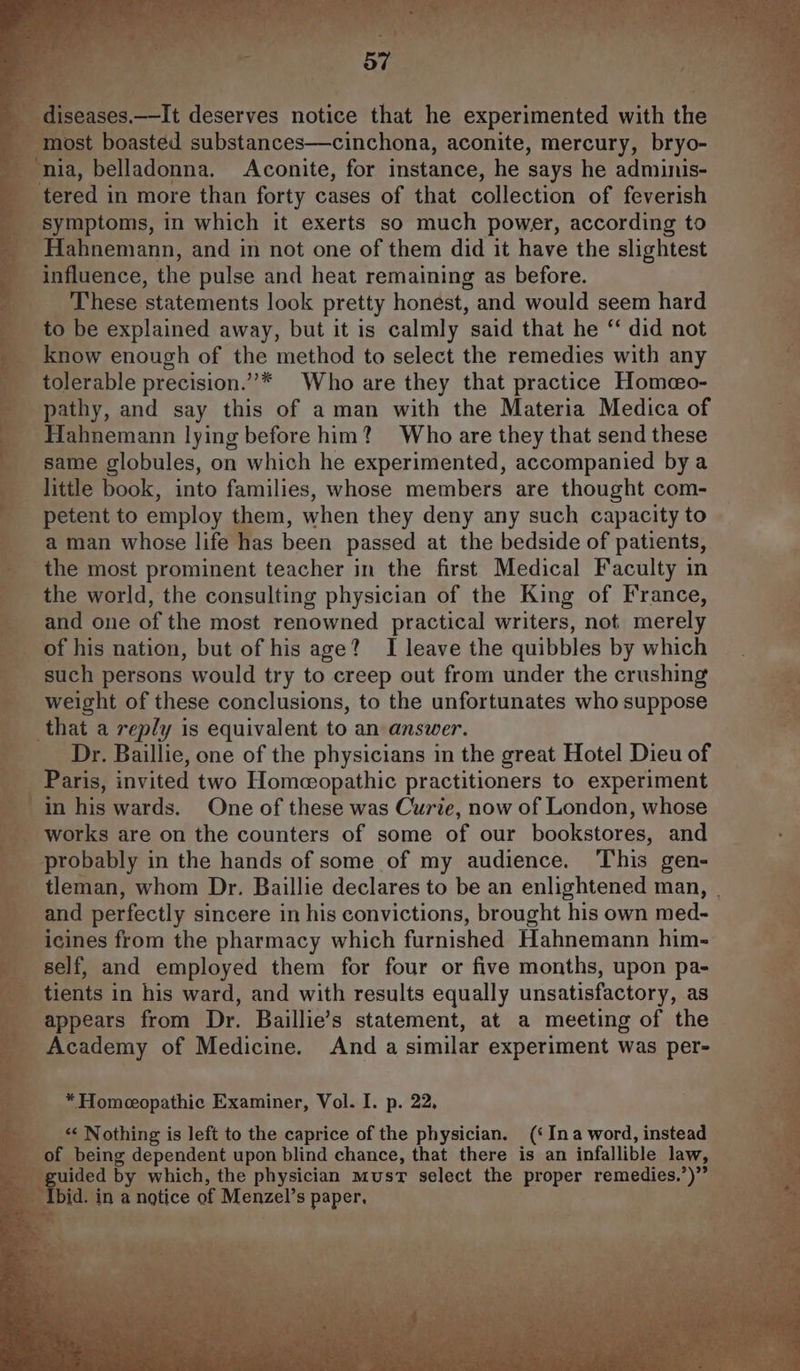 diseases.—It deserves notice that he experimented with the most boasted substances—cinchona, aconite, mercury, bryo- ‘nia, belladonna. Aconite, for instance, he says he adminis- tered in more than forty cases of that collection of feverish symptoms, in which it exerts so much power, according to Hahnemann, and in not one of them did it have the slightest influence, the pulse and heat remaining as before. These statements look pretty honest, and would seem hard to be explained away, but it is calmly said that he ‘‘ did not know enough of the method to select the remedies with any tolerable precision.””* Who are they that practice Homeo- pathy, and say this of aman with the Materia Medica of Hahnemann lying before him? Who are they that send these same globules, on which he experimented, accompanied bya little book, into families, whose members are thought com- petent to employ them, when they deny any such capacity to a man whose life has been passed at the bedside of patients, the most prominent teacher in the first Medical Faculty in the world, the consulting physician of the King of France, and one of the most renowned practical writers, not merely of his nation, but of his age? I leave the quibbles by which such persons would try to creep out from under the crushing weight of these conclusions, to the unfortunates who suppose that a reply is equivalent to an answer. Dr. Baillie, one of the physicians in the great Hotel Dieu of Paris, invited two Homeopathic practitioners to experiment in his wards. One of these was Curie, now of London, whose works are on the counters of some of our bookstores, and probably in the hands of some of my audience. ‘This gen- tleman, whom Dr. Baillie declares to be an enlightened man, | and perfectly sincere in his convictions, brought his own med- icines from the pharmacy which furnished Hahnemann him- self, and employed them for four or five months, upon pa- tients in his ward, and with results equally unsatisfactory, as appears from Dr. Baillie’s statement, at a meeting of the Academy of Medicine. And a similar experiment was per- * Homeeopathic Examiner, Vol. I. p. 22, “< Nothing is left to the caprice of the physician. (‘Ina word, instead of being dependent upon blind chance, that there is an infallible law, guided by which, the physician must select the proper remedies.’)” Ibid. in a notice of Menzel’s paper,