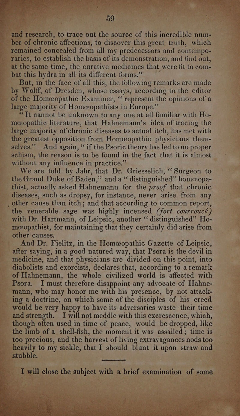 and research, to trace out the source of this incredible num- __ ber of chronic affections, to discover this great truth, which remained concealed from all my predecessors and contempo- raries, to establish the basis of its demonstration, and find out, at the same time, the curative medicines that were fit to com- bat this hydra in all its different forms.” But, in the face of all this, the following remarks are made by Wolff, of Dresden, whose essays, according to the editor of the Homeopathic Examiner, “ represent the opinions of a large majority of Homeceopathists in Europe.” ‘Tt cannot be unknown to any one at all familiar with Ho- meeopathic literature, that Hahnemann’s idea of tracing the large majority of chronic diseases to actual itch, has met with the greatest opposition from Homeopathic physicians them- selves.” And again, “if the Psoric theory has led to no proper schism, the reason is to be found in the fact that it is almost without any influence in practice.” We are told by Jahr, that Dr. Griesselich, ‘‘ Surgeon to the Grand Duke of Baden,” and a “ distinguished” home@opa- thist, actually asked Hahnemann for the proof that chronic diseases, such as dropsy, for instance, never arise from any , other cause than itch; and that according to common report, the venerable sage was highly incensed (fort courroucé) with Dr. Hartmann, of Leipsic, another “‘ distinguished” Ho- mcopathist, for maintaining that they certainly did arise from other causes. And Dr. Fielitz, in the Homeopathic Gazette of Leipsic, after saying, in a good natured way, that Psora is the devil in medicine, and that physicians are divided on this point, into diabolists and exorcists, declares that, according to a remark of Hahnemann, the whole civilized world is affected with Psora. I must therefore disappoint any advocate of Hahne- mann, who may honor me with his presence, by not attack- ing a doctrine, on which some of the disciples of his creed would be very happy to have its adversaries waste their time and strength. I will not meddle with this excrescence, which, though often used in time of peace, would be dropped, like the limb of a shell-fish, the moment it was assailed; time is too precious, and the harvest of living extravagances nods too heavily to my sickle, that I should blunt it upon straw and stubble. I will close the subject with a brief examination of some