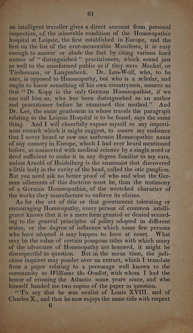 first on the list of the ever-memorable Manifesto, it is easy enough to answer or elude the fact by citing various hard names of ‘distinguished ” practitioners, which sound just as well to the uninformed public as if they were Meckel, or Tiedemann, or Langenbeck. Dr. Leo-Wolf, who, to be sure, is opposed to Homeopathy, but who is a scholar, and ought to know something of his own countrymen, assures us that “‘Dr. Kopp is the only German Homeopathist, if we can call him so, who has been distinguished as an author Dr. Lee, the same gentleman in whose travels the paragraph relating to the Leipsic Hospital is to be found, says the same thing. And I will cheerfully expose myself to any imperti- nent remark which it might suggest, to assure my audience that I never heard or saw one authentic Homeopathic name of any country in Europe, which I had ever heard mentioned before, as connected with medical science by a single word or deed sufficient to make it in any degree familiar to my ears, unless Arnold of Heidelberg is the anatomist that discovered a little body in the cavity of the head, called the otic ganglion. But you need ask no better proof of who and what the Ger- , of a German Homeopathist, of the wretched character of the works they manufacture to enforce its claims. As for the act of this or that government tolerating or gence knows that it is a mere form granted or denied accord- ing to the general principles of policy adopted in different states, or the degree of influence which some few persons who have adopted it may happen to have at court. What . may be the value of certain pompous titles with which many of the advocates of Homeopathy are honored, it might be | disrespectful to question. But in the mean time, the judi- cious inquirer may ponder over an extract, which I translate from a paper relating to a personage well known to the community as Williams the Oculist, with whom I had the honor of crossing the Atlantic some years since, and who “To say that he was oculist of Louis XVIII. and of