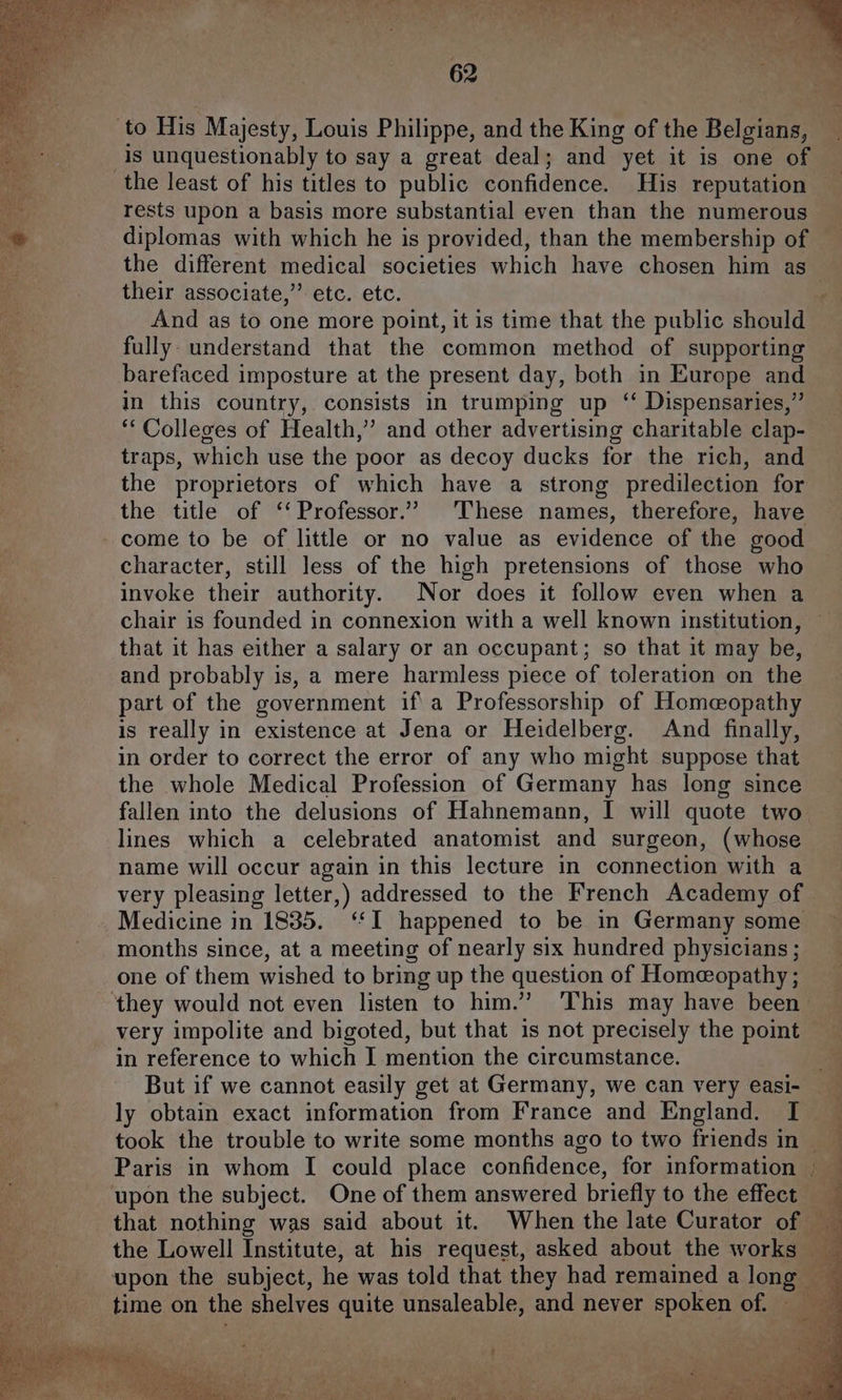 to His Majesty, Louis Philippe, and the King of the Belgians, is unquestionably to say a great deal; and yet it is one of the least of his titles to public confidence. His reputation rests upon a basis more substantial even than the numerous diplomas with which he is provided, than the membership of the different medical societies which have chosen him as their associate,”’ etc. etc. ; And as to one more point, it is time that the public should fully understand that the common method of supporting barefaced imposture at the present day, both in Europe and in this country, consists in trumping up ‘ Dispensaries,” “‘ Colleges of Health,’ and other advertising charitable clap- traps, which use the poor as decoy ducks for the rich, and the proprietors of which have a strong predilection for the title of ‘Professor.’ These names, therefore, have come to be of little or no value as evidence of the good character, still less of the high pretensions of those who invoke their authority. Nor does it follow even when a chair is founded in connexion with a well known institution, that it has either a salary or an occupant; so that it may be, and probably is, a mere harmless piece of toleration on the part of the government if a Professorship of Homeopathy is really in existence at Jena or Heidelberg. And finally, in order to correct the error of any who might suppose that the whole Medical Profession of Germany has long since fallen into the delusions of Hahnemann, I will quote two lines which a celebrated anatomist and surgeon, (whose name will occur again in this lecture in connection with a very pleasing letter,) addressed to the French Academy of Medicine in 1835. ‘‘I happened to be in Germany some months since, at a meeting of nearly six hundred physicians ; one of them wished to bring up the question of Homeopathy; ‘they would not even listen to him.’ This may have been very impolite and bigoted, but that is not precisely the point | in reference to which I mention the circumstance. But if we cannot easily get at Germany, we can very easi- ly obtain exact information from France and England. I took the trouble to write some months ago to two friends in | Paris in whom I could place confidence, for information | upon the subject. One of them answered briefly to the effect that nothing was said about it. When the late Curator of the Lowell Institute, at his request, asked about the works upon the subject, he was told that they had remained a long time on the shelves quite unsaleable, and never spoken of. t